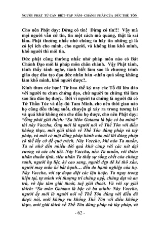 NGƯỜI PHẬT TỬ CẦN BIẾT–TẬP NĂM– CHÁNH PHÁP CỦA ĐỨC THẾ TÔN

Cho nên Phật dạy: Đừng có tin! Đừng có tin!!! Vậy mà
mọi người vẫn cứ tin, tin một cách mù quáng, thật là sai
lầm. Phật thường nhắc nhở chúng ta hãy tin những gì là
có lợi ích cho mình, cho người, và không làm khổ mình,
khổ người thì mới tin.
Đức phật cũng thường nhắc nhở pháp môn nào có Bát
Chánh Đạo mới là pháp môn chân chánh. Vậy Phật tánh,
tánh thấy tánh nghe, tánh biết làm sao là chương trình
giáo dục đào tạo đạo đức nhân bản -nhân quả sống không
làm khổ mình, khổ người được?.
Kính thưa các bạn! Từ bao thế kỷ nay các Tổ đã lừa đảo
với người tu chưa chứng đạo, chứ người tu chứng thì làm
sao lừa đảo họ được. Bởi vì người tu chứng là người đã có
Tứ Thần Túc và đầy đủ Tam Minh, cho nên thời gian nào
họ cũng đều thông suốt, chuyện gì xảy ra trong tương lai
và quá khứ không còn che dấu họ được, cho nên Phật dạy:
“Ông phải giải thích: “Sa Môn Gotama là bậc có ba minh”
thì này Vaccha, Ông mới là ngƣời nói về Thế Tôn với điều
không thực, mới giải thích về Thế Tôn đúng pháp và tuỳ
pháp, và mới có một đồng pháp hành nào nói lời đúng pháp
có thể lấy cớ để quở trách. Này Vaccha, khi nào Ta muốn,
Ta sẽ nhớ đến nhiều đời quá khứ cùng với các nét đại
cƣơng và các chi tiết. Này Vaccha, nếu Ta muốn, với thiên
nhãn thuần tịnh, siêu nhân Ta thấy sự sống chết của chúng
sanh, ngƣời hạ liệt, kẻ cao sang, ngƣời đẹp đẽ kẻ thô xấu,
ngƣời may mắn kẻ bất hạnh… đều do hạnh nghiệp của họ.
Này Vaccha, với sự đoạn diệt các lậu hoặc. Ta ngay trong
hiện tại, tự mình với thƣợng trí chứng ngộ, chứng đạt và an
trú, vô lậu tâm giải thoát, tuệ giải thoát. Và với sự giải
thích: “Sa môn Gotama là bậc có ba minh: Này Vaccha,
ngƣời ấy mới là ngƣời nói về Thế Tôn đúng với điều đã
đƣợc nói, mới không vu khống Thế Tôn với điều không
thực, mới giải thích về Thế Tôn đúng pháp và tùy pháp, và
- 62 -

 