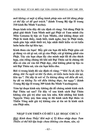 NGƯỜI PHẬT TỬ CẦN BIẾT–TẬP NĂM– CHÁNH PHÁP CỦA ĐỨC THẾ TÔN

mới không có một vị đồng hành pháp nào nói lời đúng pháp
có thể lấy cớ để quở trách.” (kinh Trung Bộ tập II trang
310 kinh Ba Minh Vaccha).
Đoạn kinh trên đây đã xác định rõ ràng: Nói đúng Phật là
phải giải thích Tam Minh mới gọi Phật có Tam minh (Sa
Môn Gotama là bậc có Tam Minh), chứ không được nói
Phật là tánh thấy, tánh biết, tánh nghe, hay là Phật tánh,
tánh giác bậc nhất thiết trí, bậc nhất thiết kiến và tri kiến
luôn luôn tồn tại liên tục.
Kính thưa các bạn! Bấy giờ các bạn đã hiểu Phật giáo cái
gì đúng và cái gì sai, cái gì của Phật, cái gì không phải của
Phật. Tùy các bạn chọn lấy cho mình một lối đi cho thích
hợp, còn riêng chúng tôi khi nói Đại Thừa sai là chúng tôi
đều có căn cứ vào lời Phật dạy, chứ không phải tự bịa ra
nói Đại Thừa sai, xin các bạn hiểu cho.
Bởi vì trong kinh đã xác định rõ ràng: ““Khi Ta đi, khi Ta
đứng, khi Ta ngồi và khi Ta thức, tri kiến luôn luôn tồn tại,
liên tục”. Thì đây là nói về Ta không đúng với điều đã nói,
họ đã vu khống Ta với điều không thực, hƣ ngụy”. (kinh
Trung Bộ tập II trang 309 kinh Ba Minh Vacchagota).
Tóm lại đoạn kinh này không đủ để chứng minh kinh sách
Đại Thừa sai sao? Từ đây về sau kinh sách Đại Thừa
không còn giá trị như xưa kia nữa. Khi những bài kinh
Nguyên Thủy này làm sáng tỏ thì kinh sách Đại thừa và
Thiền Tông mất giá trị không còn ai tin nó là kinh sách
của Phật nữa.
NHẬP TAM THIỀN CÓ HẾT LẬU HOẶC CHƯA ?
Hỏi: Kính thƣa Thầy! Khi một vị Tỳ Kheo nhập đƣợc Tam
Thiền có thể hết lậu hoặc chƣa (không còn tham, sân, si)
- 63 -

 