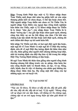 NGƯỜI PHẬT TỬ CẦN BIẾT–TẬP NĂM– CHÁNH PHÁP CỦA ĐỨC THẾ TÔN

Đáp: Trong kinh Phật dạy một vị Tỳ Kheo nhập được
Tam Thiền mới đoạn dứt năm hạ phần kiết sử còn năm
thượng phần kiết sử chưa đoạn, vì thế lậu hoặc chưa hết.
Một người nhập Tam thiền mà chưa có Tứ Thần Túc là
người nhập Tam thiền của ngoại đạo riêng kinh nghiệm
bản thân của Thầy, một vị Tỳ Kheo nhập được Sơ Thiền
là ly được “tâm dục”, còn nhập được Tam Thiền là ly
được “tƣởng dục”, tuy gốc lậu hoặc chưa quét sạch, nhưng
cũng tìm thấy sự an ổn bất động của tâm. Chỉ khi nào
chứng Lậu tận minh thì lậu hoặc mới thật sạch, chừng đó
mới chấm dứt được sự tái sanh luân hồi.
Khi nhập Tứ Thiền nơi đây có hai ngõ diệt sạch lậu hoặc,
một ngõ đi về Tam Minh và một ngõ đi về Diệt thọ tưởng
định, nếu đi về ngõ Diệt thọ tưởng định thì thân tâm như
cây đá, thân giống như người chết nhưng không hoại diệt,
nhờ từ trường định của diệt thọ bảo vệ thì trong lúc nhập
Diệt Thọ Tưởng Định không có lậu hoặc.
Đi ngõ Tam Minh thì thân tâm giống như người sống bình
thường nhưng bất động trước các ác pháp, tâm luôn lúc
nào cũng thanh tịnh và thanh thản, an lạc, vô sự. Sống,
chết, bệnh, đau là việc vô thường của nhân quả không tác
động được thân tâm họ. Họ sống một đời sống còn lại
những ngày an vui tuyệt vời.
TỰ TẠI SANH TỬ
LỜI PHẬT DẠY

“Này các Tỳ kheo, Tỳ kheo có đầy đủ tín, đầy đủ giới, đầy
đủ văn, đầy đủ thí, đầy đủ trí tuệ. Vị ấy nghĩ: “Mong rằng
với sự đoạn trừ các lậu hoặc, với thắng trí Ta chứng ngộ,
chứng đạt và an trú ngay trong hiện tại tâm giải thoát vô
lậu!”
- 64 -

 