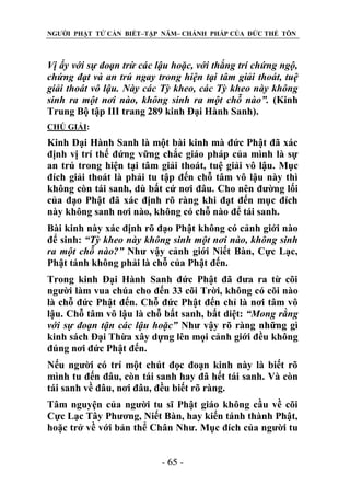 NGƯỜI PHẬT TỬ CẦN BIẾT–TẬP NĂM– CHÁNH PHÁP CỦA ĐỨC THẾ TÔN

Vị ấy với sự đoạn trừ các lậu hoặc, với thắng trí chứng ngộ,
chứng đạt và an trú ngay trong hiện tại tâm giải thoát, tuệ
giải thoát vô lậu. Này các Tỳ kheo, các Tỳ kheo này không
sinh ra một nơi nào, không sinh ra một chỗ nào”. (Kinh
Trung Bộ tập III trang 289 kinh Đại Hành Sanh).
CHÖ GIẢI:

Kinh Đại Hành Sanh là một bài kinh mà đức Phật đã xác
định vị trí thế đứng vững chắc giáo pháp của mình là sự
an trú trong hiện tại tâm giải thoát, tuệ giải vô lậu. Mục
đích giải thoát là phải tu tập đến chỗ tâm vô lậu này thì
không còn tái sanh, dù bất cứ nơi đâu. Cho nên đường lối
của đạo Phật đã xác định rõ ràng khi đạt đến mục đích
này không sanh nơi nào, không có chỗ nào để tái sanh.
Bài kinh này xác định rõ đạo Phật không có cảnh giới nào
để sinh: “Tỳ kheo này không sinh một nơi nào, không sinh
ra một chỗ nào?” Như vậy cảnh giới Niết Bàn, Cực Lạc,
Phật tánh không phải là chỗ của Phật đến.
Trong kinh Đại Hành Sanh đức Phật đã đưa ra từ cõi
người làm vua chúa cho đến 33 cõi Trời, không có cõi nào
là chỗ đức Phật đến. Chỗ đức Phật đến chỉ là nơi tâm vô
lậu. Chỗ tâm vô lậu là chỗ bất sanh, bất diệt: “Mong rằng
với sự đoạn tận các lậu hoặc” Như vậy rõ ràng những gì
kinh sách Đại Thừa xây dựng lên mọi cảnh giới đều không
đúng nơi đức Phật đến.
Nếu người có trí một chút đọc đoạn kinh này là biết rõ
mình tu đến đâu, còn tái sanh hay đã hết tái sanh. Và còn
tái sanh về đâu, nơi đâu, đều biết rõ ràng.
Tâm nguyện của người tu sĩ Phật giáo không cầu về cõi
Cực Lạc Tây Phương, Niết Bàn, hay kiến tánh thành Phật,
hoặc trở về với bản thể Chân Như. Mục đích của người tu
- 65 -

 