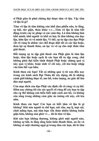 NGƯỜI PHẬT TỬ CẦN BIẾT–TẬP NĂM– CHÁNH PHÁP CỦA ĐỨC THẾ TÔN

sĩ Phật giáo là phải chứng đạt được tâm vô lậu. Vậy tâm
vô lậu là gì?
Tâm vô lậu là tâm không còn khổ đau phiền não, lo lắng,
sợ hãi, tức giận, than khóc v.v…Tâm vô lậu là tâm bất
động trước các ác pháp và các cảm thọ. Là tâm không làm
khổ mình, khổ người và khổ cả hai, là tâm không còn dục
lậu, hữu lậu và vô minh lậu. Vì thế, sự tu tập của đạo Phật
rất rõ ràng là nhắm vào chỗ đoạn diệt tất cả các lậu hoặc,
đem lại sự thanh thản, an lạc và vô sự cho một thân tâm
giải thoát.
Đối tượng sự tu tập giải thoát của Phật giáo là tâm lậu
hoặc, tâm lậu hoặc sạch là các bạn đã tu tập xong, chứ
không phải đợi kiến tánh thành Phật hoặc chứng quả vị
này quả vị khác. hoặc sinh về cõi này, cõi kia hoặc nhập
vào bản thể vạn hữu.
Kính thưa các bạn! Tất cả những quả vị từ xưa đến nay
trong các kinh sách Đại Thừa đã xây dựng, đó là những
cảnh giới không thực tế, mơ hồ, trừu tượng, ảo giác để lừa
đảo mọi người.
Còn mục đích của đạo Phật xác định rất rõ ràng và cụ thể.
Hôm nay chúng tôi xin xác quyết rõ ràng để các bạn tu tập
cho cụ thể không còn hiểu biết một cách mơ hồ, và không
còn sống trong những cảm giác ảo tưởng cõi này, cõi kia
nữa.
Kính thưa các bạn! Các bạn có biết tâm vô lậu là gì
không? Khi nào người ta chê bạn, nói xấu, mạ lị, mạt sát,
chửi mắng bạn, mà tâm bạn vẫn thản nhiên không buồn
giận hờn, không oán ghét vv… đó là tâm vô lậu.
Khi nào bạn không thương, không ghét một người nào,
không sợ hãi, lo lắng sống luôn luôn thanh thản, an ổn và
không có một chướng ngại gì trong tâm các bạn, đó là tâm
- 66 -

 