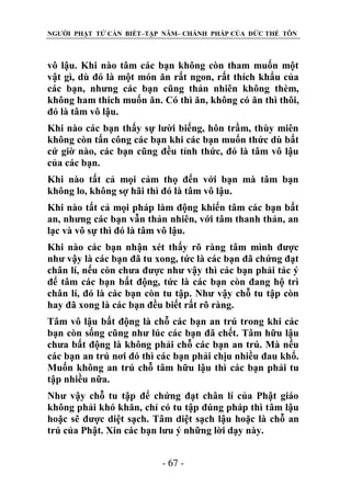NGƯỜI PHẬT TỬ CẦN BIẾT–TẬP NĂM– CHÁNH PHÁP CỦA ĐỨC THẾ TÔN

vô lậu. Khi nào tâm các bạn không còn tham muốn một
vật gì, dù đó là một món ăn rất ngon, rất thích khẩu của
các bạn, nhưng các bạn cũng thản nhiên không thèm,
không ham thích muốn ăn. Có thì ăn, không có ăn thì thôi,
đó là tâm vô lậu.
Khi nào các bạn thấy sự lười biếng, hôn trầm, thùy miên
không còn tấn công các bạn khi các bạn muốn thức dù bất
cứ giờ nào, các bạn cũng đều tỉnh thức, đó là tâm vô lậu
của các bạn.
Khi nào tất cả mọi cảm thọ đến với bạn mà tâm bạn
không lo, không sợ hãi thì đó là tâm vô lậu.
Khi nào tất cả mọi pháp làm động khiến tâm các bạn bất
an, nhưng các bạn vẫn thản nhiên, với tâm thanh thản, an
lạc và vô sự thì đó là tâm vô lậu.
Khi nào các bạn nhận xét thấy rõ ràng tâm mình được
như vậy là các bạn đã tu xong, tức là các bạn đã chứng đạt
chân lí, nếu còn chưa được như vậy thì các bạn phải tác ý
để tâm các bạn bất động, tức là các bạn còn đang hộ trì
chân lí, đó là các bạn còn tu tập. Như vậy chỗ tu tập còn
hay đã xong là các bạn đều biết rất rõ ràng.
Tâm vô lậu bất động là chỗ các bạn an trú trong khi các
bạn còn sống cũng như lúc các bạn đã chết. Tâm hữu lậu
chưa bất động là không phải chỗ các bạn an trú. Mà nếu
các bạn an trú nơi đó thì các bạn phải chịu nhiều đau khổ.
Muốn không an trú chỗ tâm hữu lậu thì các bạn phải tu
tập nhiều nữa.
Như vậy chỗ tu tập để chứng đạt chân lí của Phật giáo
không phải khó khăn, chỉ có tu tập đúng pháp thì tâm lậu
hoặc sẽ được diệt sạch. Tâm diệt sạch lậu hoặc là chỗ an
trú của Phật. Xin các bạn lưu ý những lời dạy này.
- 67 -

 