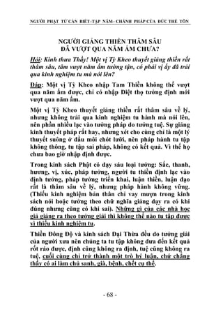 NGƯỜI PHẬT TỬ CẦN BIẾT–TẬP NĂM– CHÁNH PHÁP CỦA ĐỨC THẾ TÔN

NGƯỜI GIẢNG THIỀN THÂM SÂU
ĐÃ VƯỢT QUA NĂM ẤM CHƯA?
Hỏi: Kính thƣa Thầy! Một vị Tỳ Kheo thuyết giảng thiền rất
thâm sâu, tâm vƣợt năm ấm tƣờng tận, có phải vị ấy đã trải
qua kinh nghiệm tu mà nói lên?
Đáp: Một vị Tỳ Kheo nhập Tam Thiền không thể vượt
qua năm ấm được, chỉ có nhập Diệt thọ tưởng định mới
vượt qua năm ấm.
Một vị Tỳ Kheo thuyết giảng thiền rất thâm sâu về lý,
nhưng không trải qua kinh nghiệm tu hành mà nói lên,
nên phần nhiều lạc vào tưởng pháp do tưởng tuệ. Sự giảng
kinh thuyết pháp rất hay, nhưng xét cho cùng chỉ là một lý
thuyết suông ở đầu môi chót lưỡi, nên pháp hành tu tập
không thông, tu tập sai pháp, không có kết quả. Vì thế họ
chưa bao giờ nhập định được.
Trong kinh sách Phật có dạy sáu loại tưởng: Sắc, thanh,
hương, vị, xúc, pháp tưởng, người tu thiền định lạc vào
định tưởng, pháp tưởng triển khai, luận thiền, luận đạo
rất là thâm sâu về lý, nhưng pháp hành không vững.
(Thiếu kinh nghiệm bản thân chỉ vay mượn trong kinh
sách nói hoặc tưởng theo chữ nghĩa giảng dạy ra có khi
đúng nhưng cũng có khi sai). Những gì của các nhà học
giả giảng ra theo tưởng giải thì không thể nào tu tập được
vì thiếu kinh nghiệm tu.
Thiền Đông Độ và kinh sách Đại Thừa đều do tưởng giải
của người xưa nên chúng ta tu tập không đưa đến kết quả
rốt ráo được, định cũng không ra định, tuệ cũng không ra
tuệ, cuối cùng chỉ trở thành một trò hý luận, chứ chẳng
thấy có ai làm chủ sanh, già, bệnh, chết cụ thể.

- 68 -

 
