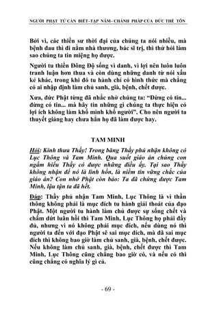 NGƯỜI PHẬT TỬ CẦN BIẾT–TẬP NĂM– CHÁNH PHÁP CỦA ĐỨC THẾ TÔN

Bởi vì, các thiền sư thời đại của chúng ta nói nhiều, mà
bệnh đau thì đi nằm nhà thương, bác sĩ trị, thì thử hỏi làm
sao chúng ta tin miệng họ được.
Người tu thiền Đông Độ sống vì danh, vì lợi nên luôn luôn
tranh luận hơn thua và còn dùng những danh từ nói xấu
kẻ khác, trong khi đó tu hành chỉ có hình thức mà chẳng
có ai nhập định làm chủ sanh, già, bệnh, chết được.
Xưa, đức Phật từng đã nhắc nhở chúng ta: “Đừng có tin...
đừng có tin... mà hãy tin những gì chúng ta thực hiện có
lợi ích không làm khổ mình khổ người”. Cho nên người ta
thuyết giảng hay chưa hẳn họ đã làm được hay.
TAM MINH
Hỏi: Kính thƣa Thầy! Trong băng Thầy phủ nhận không có
Lục Thông và Tam Minh. Qua suốt giáo án chúng con
ngầm hiểu Thầy có đƣợc những điều ấy. Tại sao Thầy
không nhận để nó là linh hồn, là niềm tin vững chắc của
giáo án? Con nhớ Phật còn bảo: Ta đã chứng đƣợc Tam
Minh, lậu tận ta đã hết.
Đáp: Thầy phủ nhận Tam Minh, Lục Thông là vì thần
thông không phải là mục đích tu hành giải thoát của đạo
Phật. Một người tu hành làm chủ được sự sống chết và
chấm dứt luân hồi thì Tam Minh, Lục Thông họ phải đầy
đủ, nhưng vì nó không phải mục đích, nếu dùng nó thì
người ta đến với đạo Phật sẽ sai mục đích, mà đã sai mục
đích thì không bao giờ làm chủ sanh, già, bệnh, chết được.
Nếu không làm chủ sanh, già, bệnh, chết được thì Tam
Minh, Lục Thông cũng chẳng bao giờ có, và nếu có thì
cũng chẳng có nghĩa lý gì cả.

- 69 -

 
