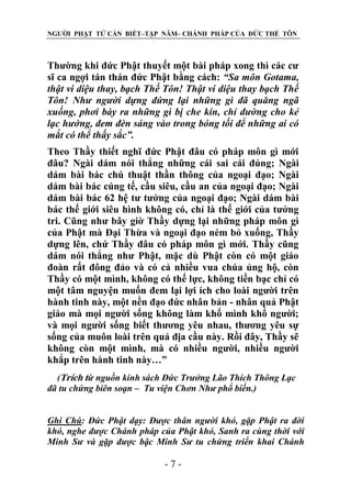 NGƯỜI PHẬT TỬ CẦN BIẾT–TẬP NĂM– CHÁNH PHÁP CỦA ĐỨC THẾ TÔN

Thường khi đức Phật thuyết một bài pháp xong thì các cư
sĩ ca ngợi tán thán đức Phật bằng cách: “Sa môn Gotama,
thật vi diệu thay, bạch Thế Tôn! Thật vi diệu thay bạch Thế
Tôn! Nhƣ ngƣời dựng đứng lại những gì đã quăng ngã
xuống, phơi bày ra những gì bị che kín, chỉ đƣờng cho kẻ
lạc hƣớng, đem đèn sáng vào trong bóng tối để những ai có
mắt có thể thấy sắc”.
Theo Thầy thiết nghĩ đức Phật đâu có pháp môn gì mới
đâu? Ngài dám nói thẳng những cái sai cái đúng; Ngài
dám bài bác chú thuật thần thông của ngoại đạo; Ngài
dám bài bác cúng tế, cầu siêu, cầu an của ngoại đạo; Ngài
dám bài bác 62 hệ tư tưởng của ngoại đạo; Ngài dám bài
bác thế giới siêu hình không có, chỉ là thế giới của tưởng
tri. Cũng như bây giờ Thầy dựng lại những pháp môn gì
của Phật mà Đại Thừa và ngoại đạo ném bỏ xuống, Thầy
dựng lên, chứ Thầy đâu có pháp môn gì mới. Thầy cũng
dám nói thẳng như Phật, mặc dù Phật còn có một giáo
đoàn rất đông đảo và có cả nhiều vua chúa ủng hộ, còn
Thầy có một mình, không có thế lực, không tiền bạc chỉ có
một tâm nguyện muốn đem lại lợi ích cho loài người trên
hành tinh này, một nền đạo đức nhân bản - nhân quả Phật
giáo mà mọi người sống không làm khổ mình khổ người;
và mọi người sống biết thương yêu nhau, thương yêu sự
sống của muôn loài trên quả địa cầu này. Rồi đây, Thầy sẽ
không còn một mình, mà có nhiều người, nhiều người
khắp trên hành tinh này…”
(Trích từ nguồn kinh sách Đức Trƣởng Lão Thích Thông Lạc
đã tu chứng biên soạn – Tu viện Chơn Nhƣ phổ biến.)
Ghi Chú: Đức Phật dạy: Đƣợc thân ngƣời khó, gặp Phật ra đời
khó, nghe đƣợc Chánh pháp của Phật khó, Sanh ra cùng thời với
Minh Sƣ và gặp đƣợc bậc Minh Sƣ tu chứng triển khai Chánh

-7-

 