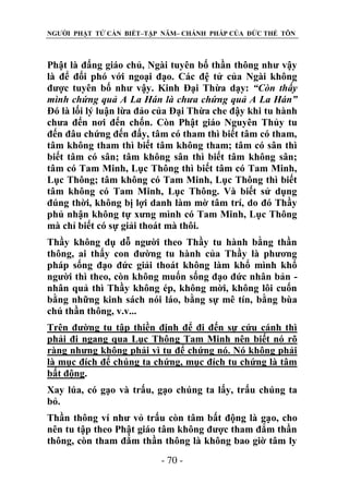 NGƯỜI PHẬT TỬ CẦN BIẾT–TẬP NĂM– CHÁNH PHÁP CỦA ĐỨC THẾ TÔN

Phật là đấng giáo chủ, Ngài tuyên bố thần thông như vậy
là để đối phó với ngoại đạo. Các đệ tử của Ngài không
được tuyên bố như vậy. Kinh Đại Thừa dạy: “Còn thấy
mình chứng quả A La Hán là chƣa chứng quả A La Hán”
Đó là lối lý luận lừa đảo của Đại Thừa che đậy khi tu hành
chưa đến nơi đến chốn. Còn Phật giáo Nguyên Thủy tu
đến đâu chứng đến đấy, tâm có tham thì biết tâm có tham,
tâm không tham thì biết tâm không tham; tâm có sân thì
biết tâm có sân; tâm không sân thì biết tâm không sân;
tâm có Tam Minh, Lục Thông thì biết tâm có Tam Minh,
Lục Thông; tâm không có Tam Minh, Lục Thông thì biết
tâm không có Tam Minh, Lục Thông. Và biết sử dụng
đúng thời, không bị lợi danh làm mờ tâm trí, do đó Thầy
phủ nhận không tự xưng mình có Tam Minh, Lục Thông
mà chỉ biết có sự giải thoát mà thôi.
Thầy không dụ dỗ người theo Thầy tu hành bằng thần
thông, ai thấy con đường tu hành của Thầy là phương
pháp sống đạo đức giải thoát không làm khổ mình khổ
người thì theo, còn không muốn sống đạo đức nhân bản nhân quả thì Thầy không ép, không mời, không lôi cuốn
bằng những kinh sách nói láo, bằng sự mê tín, bằng bùa
chú thần thông, v.v...
Trên đường tu tập thiền định để đi đến sự cứu cánh thì
phải đi ngang qua Lục Thông Tam Minh nên biết nó rõ
ràng nhưng không phải vì tu để chứng nó. Nó không phải
là mục đích để chúng ta chứng, mục đích tu chứng là tâm
bất động.
Xay lúa, có gạo và trấu, gạo chúng ta lấy, trấu chúng ta
bỏ.
Thần thông ví như vỏ trấu còn tâm bất động là gạo, cho
nên tu tập theo Phật giáo tâm không được tham đắm thần
thông, còn tham đắm thần thông là không bao giờ tâm ly
- 70 -

 
