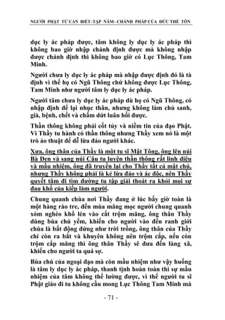 NGƯỜI PHẬT TỬ CẦN BIẾT–TẬP NĂM– CHÁNH PHÁP CỦA ĐỨC THẾ TÔN

dục ly ác pháp được, tâm không ly dục ly ác pháp thì
không bao giờ nhập chánh định được mà không nhập
được chánh định thì không bao giờ có Lục Thông, Tam
Minh.
Người chưa ly dục ly ác pháp mà nhập được định đó là tà
định vì thế họ có Ngũ Thông chứ không được Lục Thông,
Tam Minh như người tâm ly dục ly ác pháp.
Người tâm chưa ly dục ly ác pháp dù họ có Ngũ Thông, có
nhập định để lại nhục thân, nhưng không làm chủ sanh,
già, bệnh, chết và chấm dứt luân hồi được.
Thần thông không phải cốt tủy và niềm tin của đạo Phật.
Vì Thầy tu hành có thần thông nhưng Thầy xem nó là một
trò ảo thuật để dễ lừa đảo người khác.
Xưa, ông thân của Thầy là một tu sĩ Mật Tông, ông lên núi
Bà Đen và sang núi Cậu tu luyện thần thông rất linh diệu
và mầu nhiệm, ông đã truyền lại cho Thầy tất cả mật chú,
nhưng Thầy không phải là kẻ lừa đảo và ác độc, nên Thầy
quyết tâm đi tìm đường tu tập giải thoát ra khỏi mọi sự
đau khổ của kiếp làm người.
Chung quanh chùa nơi Thầy đang ở lúc bấy giờ toàn là
một hàng rào tre, đến mùa măng mọc người chung quanh
xóm nghèo khổ lén vào cắt trộm măng, ông thân Thầy
dùng bùa chú yểm, khiến cho người vào đến ranh giới
chùa là bất động đứng như trời trồng, ông thân của Thầy
chỉ còn ra bắt và khuyên không nên trộm cắp, nếu còn
trộm cắp măng thì ông thân Thầy sẽ đưa đến làng xã,
khiến cho người ta quá sợ.
Bùa chú của ngoại đạo mà còn mầu nhiệm như vậy huống
là tâm ly dục ly ác pháp, thanh tịnh hoàn toàn thì sự mầu
nhiệm của tâm không thể lường được, vì thế người tu sĩ
Phật giáo đi tu không cầu mong Lục Thông Tam Minh mà
- 71 -

 