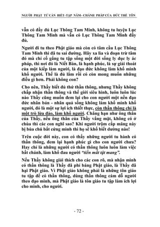 NGƯỜI PHẬT TỬ CẦN BIẾT–TẬP NĂM– CHÁNH PHÁP CỦA ĐỨC THẾ TÔN

vẫn có đầy đủ Lục Thông Tam Minh, không tu luyện Lục
Thông Tam Minh mà vẫn có Lục Thông Tam Minh đầy
đủ.
Người đi tu theo Phật giáo mà còn có tâm cầu Lục Thông
Tam Minh thì đã tu sai đường. Hãy xa lìa và đoạn trừ tâm
đó mà chỉ cố gắng tu tập sống một đời sống ly dục ly ác
pháp, thì nơi đó là Niết Bàn, là hạnh phúc, là sự giải thoát
của một kiếp làm người, là đạo đức không làm khổ mình
khổ người. Thế là đủ lắm rồi có còn mong muốn những
điều gì hơn. Phải không con?
Cho nên, Thầy biết đủ thứ thần thông, nhưng Thầy không
chấp nhận thần thông và thế giới siêu hình, luôn luôn lúc
nào Thầy cũng muốn đem lại cho con người một nền đạo
đức nhân bản - nhân quả sống không làm khổ mình khổ
người, đó là một sự lợi ích thiết thực, còn thần thông chỉ là
một trò lừa đảo, làm khổ người. Chẳng hạn như ông thân
của Thầy, nếu ông thân của Thầy vắng mặt, không có ở
chùa thì các con nghĩ sao? Khi người trộm cắp măng này
bị bùa chú bắt cứng mình thì họ sẽ khổ biết dường nào!
Trên cuộc đời này, con có thấy những người tu hành có
thần thông, đem lại hạnh phúc gì cho con người chưa?
Hay chỉ là những người có thần thông luôn luôn làm việc
bất chánh, làm khổ đau người “tiền mất tật mang”.
Nếu Thầy không giải thích cho các con rõ, mà nhận mình
có thần thông là Thầy đã phỉ báng Phật giáo, là Thầy đã
hại Phật giáo. Vì Phật giáo không phải là những tôn giáo
tu tập để có thần thông, dùng thần thông cám dỗ người
theo đạo mình, mà Phật giáo là tôn giáo tu tập làm ích lợi
cho mình, cho người.

- 72 -

 