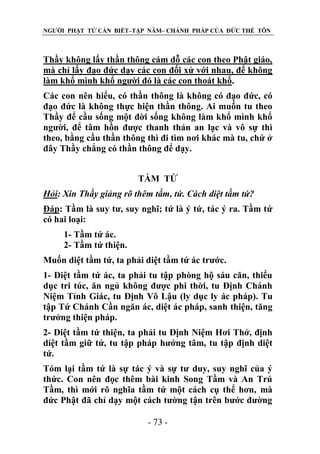 NGƯỜI PHẬT TỬ CẦN BIẾT–TẬP NĂM– CHÁNH PHÁP CỦA ĐỨC THẾ TÔN

Thầy không lấy thần thông cám dỗ các con theo Phật giáo,
mà chỉ lấy đạo đức dạy các con đối xử với nhau, để không
làm khổ mình khổ người đó là các con thoát khổ.
Các con nên hiểu, có thần thông là không có đạo đức, có
đạo đức là không thực hiện thần thông. Ai muốn tu theo
Thầy để cầu sống một đời sống không làm khổ mình khổ
người, để tâm hồn được thanh thản an lạc và vô sự thì
theo, bằng cầu thần thông thì đi tìm nơi khác mà tu, chứ ở
đây Thầy chẳng có thần thông để dạy.
TẦM TỨ
Hỏi: Xin Thầy giảng rõ thêm tầm, tứ. Cách diệt tầm tứ?
Đáp: Tầm là suy tư, suy nghĩ; tứ là ý tứ, tác ý ra. Tầm tứ
có hai loại:
1- Tầm tứ ác.
2- Tầm tứ thiện.
Muốn diệt tầm tứ, ta phải diệt tầm tứ ác trước.
1- Diệt tầm tứ ác, ta phải tu tập phòng hộ sáu căn, thiểu
dục tri túc, ăn ngủ không được phi thời, tu Định Chánh
Niệm Tỉnh Giác, tu Định Vô Lậu (ly dục ly ác pháp). Tu
tập Tứ Chánh Cần ngăn ác, diệt ác pháp, sanh thiện, tăng
trưởng thiện pháp.
2- Diệt tầm tứ thiện, ta phải tu Định Niệm Hơi Thở, định
diệt tầm giữ tứ, tu tập pháp hướng tâm, tu tập định diệt
tứ.
Tóm lại tầm tứ là sự tác ý và sự tư duy, suy nghĩ của ý
thức. Con nên đọc thêm bài kinh Song Tầm và An Trú
Tầm, thì mới rõ nghĩa tầm tứ một cách cụ thể hơn, mà
đức Phật đã chỉ dạy một cách tường tận trên bước đường
- 73 -

 