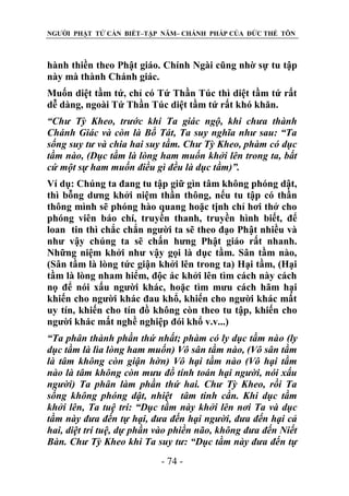 NGƯỜI PHẬT TỬ CẦN BIẾT–TẬP NĂM– CHÁNH PHÁP CỦA ĐỨC THẾ TÔN

hành thiền theo Phật giáo. Chính Ngài cũng nhờ sự tu tập
này mà thành Chánh giác.
Muốn diệt tầm tứ, chỉ có Tứ Thần Túc thì diệt tầm tứ rất
dễ dàng, ngoài Tứ Thần Túc diệt tầm tứ rất khó khăn.
“Chƣ Tỳ Kheo, trƣớc khi Ta giác ngộ, khi chƣa thành
Chánh Giác và còn là Bồ Tát, Ta suy nghĩa nhƣ sau: “Ta
sống suy tƣ và chia hai suy tầm. Chƣ Tỳ Kheo, phàm có dục
tầm nào, (Dục tầm là lòng ham muốn khởi lên trong ta, bất
cứ một sự ham muốn điều gì đều là dục tầm)”.
Ví dụ: Chúng ta đang tu tập giữ gìn tâm không phóng dật,
thì bỗng dưng khởi niệm thần thông, nếu tu tập có thần
thông mình sẽ phóng hào quang hoặc tịnh chỉ hơi thở cho
phóng viên báo chí, truyền thanh, truyền hình biết, để
loan tin thì chắc chắn người ta sẽ theo đạo Phật nhiều và
như vậy chúng ta sẽ chấn hưng Phật giáo rất nhanh.
Những niệm khởi như vậy gọi là dục tầm. Sân tầm nào,
(Sân tầm là lòng tức giận khởi lên trong ta) Hại tầm, (Hại
tầm là lòng nham hiểm, độc ác khởi lên tìm cách này cách
nọ để nói xấu người khác, hoặc tìm mưu cách hãm hại
khiến cho người khác đau khổ, khiến cho người khác mất
uy tín, khiến cho tín đồ không còn theo tu tập, khiến cho
người khác mất nghề nghiệp đói khổ v.v...)
“Ta phân thành phần thứ nhất; phàm có ly dục tầm nào (ly
dục tầm là lìa lòng ham muốn) Vô sân tầm nào, (Vô sân tầm
là tâm không còn giận hờn) Vô hại tầm nào (Vô hại tầm
nào là tâm không còn mƣu đồ tính toán hại ngƣời, nói xấu
ngƣời) Ta phân làm phần thứ hai. Chƣ Tỳ Kheo, rồi Ta
sống không phóng dật, nhiệt tâm tinh cần. Khi dục tầm
khởi lên, Ta tuệ tri: “Dục tầm này khởi lên nơi Ta và dục
tầm này đƣa đến tự hại, đƣa đến hại ngƣời, đƣa đến hại cả
hai, diệt trí tuệ, dự phần vào phiền não, không đƣa đến Niết
Bàn. Chƣ Tỳ Kheo khi Ta suy tƣ: “Dục tầm này đƣa đến tự
- 74 -

 