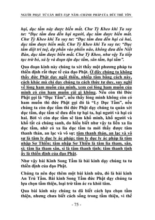 NGƯỜI PHẬT TỬ CẦN BIẾT–TẬP NĂM– CHÁNH PHÁP CỦA ĐỨC THẾ TÔN

hại, dục tầm này đƣợc biến mất. Chƣ Tỳ Kheo khi Ta suy
tƣ: “Dục tầm đƣa đến hại ngƣời, dục tầm đƣợc biến mất.
Chƣ Tỳ Kheo khi Ta suy tƣ: “Dục tầm đƣa đến hại cả hai,
dục tầm đƣợc biến mất. Chƣ Tỳ Kheo khi Ta suy tƣ: “Dục
tầm diệt trí tuệ, dự phần vào phiền não, không đƣa đến Niết
Bàn, dục tầm đƣợc biến mất. Chƣ Tỳ Kheo, nhƣ vậy Ta tiếp
tục trừ bỏ, xả ly và đoạn tận dục tầm, sân tầm, hại tầm”.
Qua đoạn kinh này chúng ta xét thấy một phương pháp tu
thiền định rất thực tế của đạo Phật. Ở đây chúng ta không
thấy đức Phật dạy ngồi thiền, nhiếp tâm bằng cách này,
cách khác mà chỉ dạy chúng ta cách thức tư duy, suy nghĩ
về lòng ham muốn của mình, xem coi lòng ham muốn của
mình có còn ham muốn cái gì không. Nếu còn thì Đức
Phật gọi là “Dục Tầm”, nếu thấy lòng mình không còn có
ham muốn thì đức Phật gọi đó là “Ly Dục Tầm”, nếu
chúng ta còn dục tầm thì đức Phật dạy chúng ta quán xét
dục tầm, dục tầm sẽ đưa đến tự hại ta, hại người và hại cả
hai. Bởi vì còn dục tầm sẽ làm khổ mình, khổ người và
khổ tất cả chúng sanh, do hiểu biết như vậy ta liền xa lìa
dục tầm, nhờ có xa lìa dục tầm ta mới thấy được tâm
thanh thản, an lạc và vô sự; tâm thanh thản, an lạc và vô
sự là tâm ly dục ly ác pháp; tâm ly dục ly ác pháp là tâm
nhập Sơ Thiền; tâm nhập Sơ Thiền là tâm lìa tham, sân,
si; tâm lìa tham sân, si là tâm thanh tịnh; tâm thanh tịnh
ấy là thiền định của đạo Phật.
Như vậy bài Kinh Song Tầm là bài kinh dạy chúng ta tu
thiền định của đạo Phật.
Chúng ta nên đọc thêm một bài kinh nữa, đó là bài kinh
An Trú Tầm. Bài kinh Song Tầm đức Phật dạy chúng ta
lựa chọn tầm thiện, loại trừ tầm ác ra khỏi tâm.
Qua bài kinh này chúng ta đã biết cách lựa chọn tầm
thiện, nhưng chưa biết cách sống trong tầm thiện, vì thế
- 75 -

 