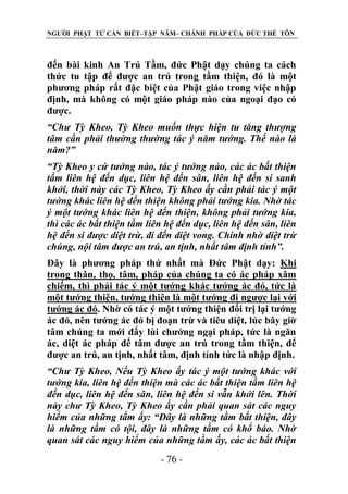 NGƯỜI PHẬT TỬ CẦN BIẾT–TẬP NĂM– CHÁNH PHÁP CỦA ĐỨC THẾ TÔN

đến bài kinh An Trú Tầm, đức Phật dạy chúng ta cách
thức tu tập để được an trú trong tầm thiện, đó là một
phương pháp rất đặc biệt của Phật giáo trong việc nhập
định, mà không có một giáo pháp nào của ngoại đạo có
được.
“Chƣ Tỳ Kheo, Tỳ Kheo muốn thực hiện tu tăng thƣợng
tâm cần phải thƣờng thƣờng tác ý năm tƣớng. Thế nào là
năm?”
“Tỳ Kheo y cứ tƣớng nào, tác ý tƣớng nào, các ác bất thiện
tầm liên hệ đến dục, liên hệ đến sân, liên hệ đến si sanh
khởi, thời này các Tỳ Kheo, Tỳ Kheo ấy cần phải tác ý một
tƣớng khác liên hệ đến thiện không phải tƣớng kia. Nhờ tác
ý một tƣớng khác liên hệ đến thiện, không phải tƣớng kia,
thì các ác bất thiện tầm liên hệ đến dục, liên hệ đến sân, liên
hệ đến si đƣợc diệt trừ, đi đến diệt vong. Chính nhờ diệt trừ
chúng, nội tâm đƣợc an trú, an tịnh, nhất tâm định tỉnh”.
Đây là phương pháp thứ nhất mà Đức Phật dạy: Khi
trong thân, thọ, tâm, pháp của chúng ta có ác pháp xâm
chiếm, thì phải tác ý một tướng khác tướng ác đó, tức là
một tướng thiện, tướng thiện là một tướng đi ngược lại với
tướng ác đó. Nhờ có tác ý một tướng thiện đối trị lại tướng
ác đó, nên tướng ác đó bị đoạn trừ và tiêu diệt, lúc bây giờ
tâm chúng ta mới đẩy lùi chướng ngại pháp, tức là ngăn
ác, diệt ác pháp để tâm được an trú trong tầm thiện, để
được an trú, an tịnh, nhất tâm, định tỉnh tức là nhập định.
“Chƣ Tỳ Kheo, Nếu Tỳ Kheo ấy tác ý một tƣớng khác với
tƣớng kia, liên hệ đến thiện mà các ác bất thiện tầm liên hệ
đến dục, liên hệ đến sân, liên hệ đến si vẫn khởi lên. Thời
này chƣ Tỳ Kheo, Tỳ Kheo ấy cần phải quan sát các nguy
hiểm của những tầm ấy: “Đây là những tầm bất thiện, đây
là những tầm có tội, đây là những tầm có khổ báo. Nhờ
quan sát các nguy hiểm của những tầm ấy, các ác bất thiện
- 76 -

 