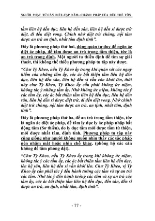 NGƯỜI PHẬT TỬ CẦN BIẾT–TẬP NĂM– CHÁNH PHÁP CỦA ĐỨC THẾ TÔN

tầm liên hệ đến dục, liên hệ đến sân, liên hệ đến si đƣợc trừ
diệt, đi đến diệt vong. Chính nhờ diệt trừ chúng, nội tâm
đƣợc an trú an tịnh, nhất tâm định tỉnh”.
Đây là phương pháp thứ hai, dùng quán tư duy để ngăn ác
diệt ác pháp, để tâm được an trú trong tầm thiện, tức là
an trú trong định. Một người tu thiền định để tìm sự giải
thoát, thì không thể thiếu phương pháp tu tập này được.
“Chƣ Tỳ Kheo, nếu Tỳ Kheo ấy trong khi quán sát các nguy
hiểm của những tầm ấy, các ác bất thiện tầm liên hệ đến
dục, liên hệ đến sân, liên hệ đến si vẫn còn khởi lên, thời
này chƣ Tỳ Kheo, Tỳ Kheo ấy cần phải không ức niệm,
không tác ý những tầm ấy. Nhờ không ức niệm, không tác ý
các tầm ấy, các ác bất thiện tầm liên hệ đến dục, liên hệ đến
sân, liên hệ đến si đƣợc diệt trừ, đi đến diệt vong. Nhờ chính
diệt trừ chúng, nội tâm đƣợc an trú, an tịnh, nhất tâm, định
tỉnh”.
Đây là phương pháp thứ ba, để an trú trong tầm thiện, tức
là ngăn ác diệt ác pháp, để tâm ly dục ly ác pháp nhập bất
động tâm (Sơ thiền), do ly dục tầm mới được tầm tứ thiện,
mới được nhất tâm, định tỉnh. Phương pháp tu tập này
cũng giống như người không muốn nhìn thấy các sắc pháp
nên nhắm mắt hoặc nhìn chỗ khác. (phòng hộ các căn
không để tâm phóng dật).
“Chƣ Tỳ Kheo, nếu Tỳ Kheo ấy trong khi không ức niệm,
không tác ý các tầm ấy, các ác bất thiện tầm liên hệ đến dục,
lên hệ sân, liên hệ đến si vẫn khởi lên. Chƣ Tỳ Kheo, vị Tỳ
Kheo ấy cần phải tác ý đến hành tƣớng các tầm và sự an trú
các tầm. Nhờ tác ý đến hành tƣớng các tầm và sự an trú các
tầm ấy, các ác bất thiện tầm liên hệ đến dục, đến sân, đến si
đƣợc an trú, an tịnh, nhất tâm, định tỉnh”.

- 77 -

 