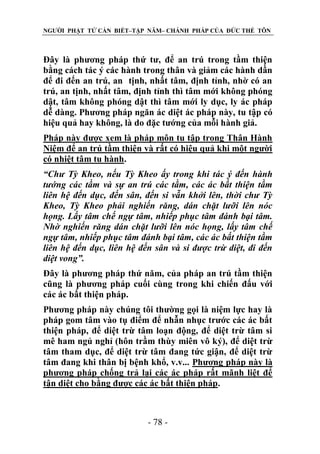 NGƯỜI PHẬT TỬ CẦN BIẾT–TẬP NĂM– CHÁNH PHÁP CỦA ĐỨC THẾ TÔN

Đây là phương pháp thứ tư, để an trú trong tầm thiện
bằng cách tác ý các hành trong thân và giảm các hành dần
để đi đến an trú, an tịnh, nhất tâm, định tỉnh, nhờ có an
trú, an tịnh, nhất tâm, định tỉnh thì tâm mới không phóng
dật, tâm không phóng dật thì tâm mới ly dục, ly ác pháp
dễ dàng. Phương pháp ngăn ác diệt ác pháp này, tu tập có
hiệu quả hay không, là do đặc tướng của mỗi hành giả.
Pháp này được xem là pháp môn tu tập trong Thân Hành
Niệm để an trú tầm thiện và rất có hiệu quả khi một người
có nhiệt tâm tu hành.
“Chƣ Tỳ Kheo, nếu Tỳ Kheo ấy trong khi tác ý đến hành
tƣớng các tầm và sự an trú các tầm, các ác bất thiện tầm
liên hệ đến dục, đến sân, đến si vẫn khởi lên, thời chƣ Tỳ
Kheo, Tỳ Kheo phải nghiến răng, dán chặt lƣỡi lên nóc
họng. Lấy tâm chế ngự tâm, nhiếp phục tâm đánh bại tâm.
Nhờ nghiến răng dán chặt lƣỡi lên nóc họng, lấy tâm chế
ngự tâm, nhiếp phục tâm đánh bại tâm, các ác bất thiện tầm
liên hệ đến dục, liên hệ đến sân và si đƣợc trừ diệt, đi đến
diệt vong”.
Đây là phương pháp thứ năm, của pháp an trú tầm thiện
cũng là phương pháp cuối cùng trong khi chiến đấu với
các ác bất thiện pháp.
Phương pháp này chúng tôi thường gọi là niệm lực hay là
pháp gom tâm vào tụ điểm để nhẫn nhục trước các ác bất
thiện pháp, để diệt trừ tâm loạn động, để diệt trừ tâm si
mê ham ngủ nghỉ (hôn trầm thùy miên vô ký), để diệt trừ
tâm tham dục, để diệt trừ tâm đang tức giận, để diệt trừ
tâm đang khi thân bị bệnh khổ, v.v... Phương pháp này là
phương pháp chống trả lại các ác pháp rất mãnh liệt để
tận diệt cho bằng được các ác bất thiện pháp.

- 78 -

 