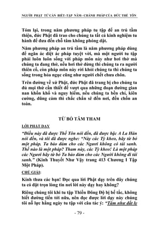 NGƯỜI PHẬT TỬ CẦN BIẾT–TẬP NĂM– CHÁNH PHÁP CỦA ĐỨC THẾ TÔN

Tóm lại, trong năm phương pháp tu tập để an trú tầm
thiện, đức Phật đã trao cho chúng ta tất cả kinh nghiệm tu
hành để đưa đến chỗ tâm không phóng dật.
Năm phương pháp an trú tầm là năm phương pháp dùng
để ngăn ác diệt ác pháp tuyệt vời, mà một người tu tập
phải luôn luôn sống với pháp môn này như hơi thở mà
chúng ta đang thở, nếu hơi thở dừng thì chúng ta ra người
thiên cổ, còn pháp môn này rời khỏi chúng ta thì chúng ta
sống trong hỏa ngục cũng như người chết chưa chôn.
Trên đường về xứ Phật, đức Phật đã trang bị cho chúng ta
đủ mọi thứ cần thiết để vượt qua những đoạn đường gian
nan khốn khổ và nguy hiểm, nếu chúng ta bền chí, kiên
cường, dũng cảm thì chắc chắn sẽ đến nơi, đến chốn an
toàn.
TỪ BỎ TÂM THAM
LỜI PHẬT DẠY

“Điều này đã đƣợc Thế Tôn nói đến, đã đƣợc bậc A La Hán
nói đến, và tôi đã đƣợc nghe: “Này các Tỳ kheo, hãy từ bỏ
một pháp. Ta bảo đảm cho các Ngƣơi không có tái sanh.
Thế nào là một pháp? Tham này, các Tỳ kheo! Là một pháp
các Ngƣơi hãy từ bỏ Ta bảo đảm cho các Ngƣời không đi tái
sanh.” (Kinh Thuyết Như Vậy trang 413 Chương I Tập
Một Pháp).
CHÖ GIẢI:

Kính thưa các bạn! Đọc qua lời Phật dạy trên đây chúng
ta có đặt trọn lòng tin nơi lời này dạy hay không?
Riêng chúng tôi khi tu tập Thiền Đông Độ bị bế tắc, không
biết đường tiến tới nữa, nên đọc được lời dạy này chúng
tôi nỗ lực hằng ngày tu tập với câu tác ý: “Tâm nhƣ đất ly
- 79 -

 