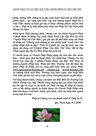 NGƯỜI PHẬT TỬ CẦN BIẾT–TẬP NĂM– CHÁNH PHÁP CỦA ĐỨC THẾ TÔN

pháp, hƣớng dẫn chúng ta tu tập cùng ngôn ngữ văn tự khỏi phải
phiên dịch… lại càng khó hơn. Vậy mà những ngƣời Phật Tử ở
Việt Nam chúng ta hiện giờ lại có đƣợc những phƣớc duyên khó
có đó… Thật là hy hữu diễm phúc thay cho Phật Tử Việt Nam phải
không các bạn!
Kính bạch Thầy thƣơng kính, chúng con các nhóm Nguyên Thủy
ở Bình Định & Đồng Nai cùng nhau Trích Lục tiếp theo bộ sách
“Ngƣời Phật Tử Cần Biết” quí giá này để phổ biến rộng rãi Phật
tử khắp nơi “Thông suốt những gì cần thông suốt” trƣớc khi “ôm
pháp nhập thất tu tập”. Nhất là ở phần ba của bộ sách này cần
dựng lại đúng với (Chánh Pháp Của Đức Thế Tôn). Đã bị Đại
Thừa ngoại đạo Bà La Môn đồng hóa ném bỏ.
Vì muốn rạng rỡ Chánh Phật Pháp dựng lại nền đạo đức nhân
bản – nhân quả, đem lại hạnh phúc cho nhân loại. Chúng con xin
Trích Lục tiếp tập 5 (phần Chánh Pháp của Đức Thế Tôn) từ
những nguồn Pháp bảo, Pháp âm Đức Trƣởng Lão đã khai thị,
đƣợc Phật tử khắp nơi ra công phổ biến trên các trang Web:
www.nguyenthuychonnhu.net , chonlac.org , tuvienchonnhu.com
và những kinh sách Đức Trƣỡng Lão biên soạn, nhà Xuất Bản
Tôn Giáo đã liên kết với tu viện Chơn Nhƣ phát hành và phổ biến.
Với lòng thành kính, chúng con kính xin Đức Bổn Sƣ Trƣởng Lão
Thích Thông Lạc, Bậc Thánh Tăng đƣơng đại của nhân loại hoan
hỷ chỉ dạy và có gì sơ sót kính xin Thầy chỉ dạy để Phật tử chúng
con có đủ thắng duyên tu hành đúng với Chánh Phật Pháp sớm
làm chủ đƣợc 4 nỗi khổ: Sanh, già, bệnh, chết của kiếp làm ngƣời
trong một đời này.
Phật tử Chúng con xin thành kính lễ Thầy ba lễ.
Qui Nhơn ngày 8-2-2009.

-8-

 