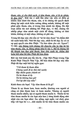 NGƯỜI PHẬT TỬ CẦN BIẾT–TẬP NĂM– CHÁNH PHÁP CỦA ĐỨC THẾ TÔN

tham, sân, si cho thật sạch, vì tâm tham, sân, si là ác pháp,
là đau khổ”. Khi tác ý mỗi lần như vậy nếu có điều gì
khiến tâm khởi lên tham, sân, si là chúng tôi quyết định
dừng lại một cách kiên cường dũng mãnh, không để một
phút giây tham, sân, si trong tâm mình tác động. Do đặt
trọn niềm tin nơi những lời Phật dạy, vì thế, chúng tôi
nhiếp phục tâm mình một cách dễ dàng, không có khó
khăn, không có mệt nhọc, không có phí sức.
Trong lời dạy này chỉ cần có “từ bỏ tâm tham” là chấm dứt
tái sanh luân hồi. Nhớ lời dạy này, nhất là lời dạy ấy có cả
sự quả quyết của đức Phật: “Ta bảo đảm cho các Ngƣơi”.
Vì thế, sáu tháng trời chúng tôi chuyên cần tu tập từ bỏ
tâm tham, sân, si, đúng pháp như lý tác ý, thế là chúng tôi
đã thành tựu đạo giải thoát, làm chủ sanh tử, chấm dứt
luân hồi như lời đức Phật đã bảo đảm.
Bởi vậy bài kinh này lấy tên là. (Tập Một Pháp) trong Tập
Kinh Phật Thuyết Như Vậy. Để bảo đảm lời dạy này đức
Phật đã đọc một bài kệ ngắn gọn:
“Với tham bị tham đắm
Chúng sanh đi ác thú (tái sanh)
Bậc thiền quán chánh trí
Từ bỏ tham ái ấy
Từ bỏ không bao giờ
Trở lại đời này nữa”
Kính thưa các bạn! Vậy tâm tham ái là gì?
Tham là sự tham lam, ham muốn, thường con người ai
cũng có tâm tham lam và ham muốn: Nhưng có người
tham muốn nhiều, lại có người tham muốn ít. Muốn từ bỏ
tâm tham muốn là các bạn nên lưu ý từng hành động nhỏ
nhặt của các bạn như: Ăn, uống, ngủ nghỉ, vui chơi, giao
tiếp với bạn bè v.v…khi muốn từ bỏ tâm tham muốn các
- 80 -

 