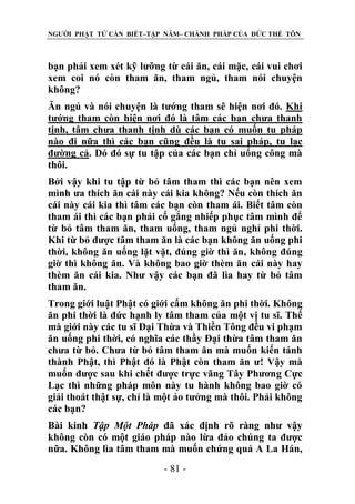 NGƯỜI PHẬT TỬ CẦN BIẾT–TẬP NĂM– CHÁNH PHÁP CỦA ĐỨC THẾ TÔN

bạn phải xem xét kỹ lưỡng từ cái ăn, cái mặc, cái vui chơi
xem coi nó còn tham ăn, tham ngủ, tham nói chuyện
không?
Ăn ngủ và nói chuyện là tướng tham sẽ hiện nơi đó. Khi
tướng tham còn hiện nơi đó là tâm các bạn chưa thanh
tịnh, tâm chưa thanh tịnh dù các bạn có muốn tu pháp
nào đi nữa thì các bạn cũng đều là tu sai pháp, tu lạc
đường cả. Dó đó sự tu tập của các bạn chỉ uổng công mà
thôi.
Bởi vậy khi tu tập từ bỏ tâm tham thì các bạn nên xem
mình ưa thích ăn cái này cái kia không? Nếu còn thích ăn
cái này cái kia thì tâm các bạn còn tham ái. Biết tâm còn
tham ái thì các bạn phải cố gắng nhiếp phục tâm mình để
từ bỏ tâm tham ăn, tham uống, tham ngủ nghỉ phi thời.
Khi từ bỏ được tâm tham ăn là các bạn không ăn uống phi
thời, không ăn uống lặt vặt, đúng giờ thì ăn, không đúng
giờ thì không ăn. Và không bao giờ thèm ăn cái này hay
thèm ăn cái kia. Như vậy các bạn đã lìa hay từ bỏ tâm
tham ăn.
Trong giới luật Phật có giới cấm không ăn phi thời. Không
ăn phi thời là đức hạnh ly tâm tham của một vị tu sĩ. Thế
mà giới này các tu sĩ Đại Thừa và Thiền Tông đều vi phạm
ăn uống phi thời, có nghĩa các thầy Đại thừa tâm tham ăn
chưa từ bỏ. Chưa từ bỏ tâm tham ăn mà muốn kiến tánh
thành Phật, thì Phật đó là Phật còn tham ăn ư! Vậy mà
muốn được sau khi chết được trực vãng Tây Phương Cực
Lạc thì những pháp môn này tu hành không bao giờ có
giải thoát thật sự, chỉ là một ảo tưởng mà thôi. Phải không
các bạn?
Bài kinh Tập Một Pháp đã xác định rõ ràng như vậy
không còn có một giáo pháp nào lừa đảo chúng ta được
nữa. Không lìa tâm tham mà muốn chứng quả A La Hán,
- 81 -

 