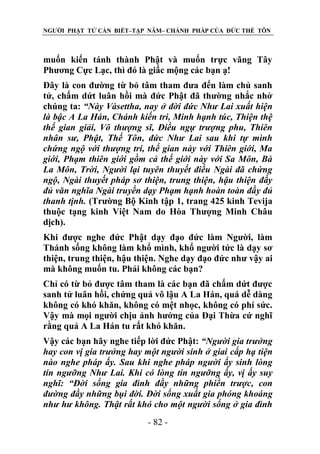 NGƯỜI PHẬT TỬ CẦN BIẾT–TẬP NĂM– CHÁNH PHÁP CỦA ĐỨC THẾ TÔN

muốn kiến tánh thành Phật và muốn trực vãng Tây
Phương Cực Lạc, thì đó là giấc mộng các bạn ạ!
Đây là con đường từ bỏ tâm tham đưa đến làm chủ sanh
tử, chấm dứt luân hồi mà đức Phật đã thường nhắc nhở
chúng ta: “Này Vàsettha, nay ở đời đức Nhƣ Lai xuất hiện
là bậc A La Hán, Chánh kiến tri, Minh hạnh túc, Thiện thệ
thế gian giải, Vô thƣợng sĩ, Điều ngự trƣợng phu, Thiên
nhân sƣ, Phật, Thế Tôn, đức Nhƣ Lai sau khi tự mình
chứng ngộ với thƣợng trí, thế gian này với Thiên giới, Ma
giới, Phạm thiên giới gồm cả thế giới này với Sa Môn, Bà
La Môn, Trời, Ngƣời lại tuyên thuyết điều Ngài đã chứng
ngộ, Ngài thuyết pháp sơ thiện, trung thiện, hậu thiện đầy
đủ văn nghĩa Ngài truyền dạy Phạm hạnh hoàn toàn đầy đủ
thanh tịnh. (Trường Bộ Kinh tập 1, trang 425 kinh Tevija
thuộc tạng kinh Việt Nam do Hòa Thượng Minh Châu
dịch).
Khi được nghe đức Phật dạy đạo đức làm Người, làm
Thánh sống không làm khổ mình, khổ người tức là dạy sơ
thiện, trung thiện, hậu thiện. Nghe dạy đạo đức như vậy ai
mà không muốn tu. Phải không các bạn?
Chỉ có từ bỏ được tâm tham là các bạn đã chấm dứt được
sanh tử luân hồi, chứng quả vô lậu A La Hán, quá dễ dàng
không có khó khăn, không có mệt nhọc, không có phí sức.
Vậy mà mọi người chịu ảnh hưởng của Đại Thừa cứ nghĩ
rằng quả A La Hán tu rất khó khăn.
Vậy các bạn hãy nghe tiếp lời đức Phật: “Ngƣời gia trƣởng
hay con vị gia trƣởng hay một ngƣời sinh ở giai cấp hạ tiện
nào nghe pháp ấy. Sau khi nghe pháp ngƣời ấy sinh lòng
tín ngƣỡng Nhƣ Lai. Khi có lòng tín ngƣỡng ấy, vị ấy suy
nghĩ: “Đời sống gia đình đầy những phiền trƣợc, con
đƣờng đầy những bụi đời. Đời sống xuất gia phóng khoáng
nhƣ hƣ không. Thật rất khó cho một ngƣời sống ở gia đình
- 82 -

 