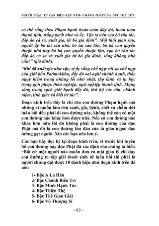 NGƯỜI PHẬT TỬ CẦN BIẾT–TẬP NĂM– CHÁNH PHÁP CỦA ĐỨC THẾ TÔN

có thể sống theo Phạm hạnh hoàn toàn đầy đủ, hoàn toàn
thanh tịnh, trắng bạch nhƣ vỏ ốc. Vậy ta nên cạo bỏ râu tóc,
đắp áo cà sa, xuất gia, từ bỏ gia đình”. Một thời gian sau,
ngƣời ấy bỏ tài sản nhỏ, bỏ tài sản lớn, bỏ bà con quyến
thuộc nhỏ hay bỏ bà con quyến thuộc lớn, cạo bỏ râu tóc
đắp áo cà sa và xuất gia từ bỏ gia đình, sống không nhà
cửa!” (gia đình).
“Khi đã xuất gia nhƣ vậy, vị ấy sống chế ngự với sự chế ngự
của giới bổn Patimokkha, đầy đủ oai nghi chánh hạnh, thấy
nguy hiểm trong những lỗi nhỏ nhặt, thọ lãnh và tu học
trong giới pháp, thân nghiệp, ngữ nghiệp thanh tịnh. Mạng
sống trong sạch giới hạnh đầy đủ, thủ hộ các căn, chánh
niệm, tỉnh giác và biết tri túc”.
Đoạn kinh trên đây là chỉ cho con đường Phạm hạnh mà
những ai muốn làm chủ sanh, già, bệnh, chết và chấm dứt
luân hồi đều phải đi con đường này, không thể còn có một
con đường nào khác hơn được nữa. Nếu có con đường nào
khác hơn nữa thì đó không phải là con đường của đạo
Phật mà đó là con đường lừa đảo của tà giáo ngọai đạo
lường gạt người. Xin các bạn nên lưu ý.
Các bạn hãy đọc kỹ lại đoạn kinh trên, vì trước khi tuyên
bố con đường này đức Phật đã xác định cho chúng ta biết:
“Bất cứ một người nào muốn đưa ra một giáo lý chỉ dạy
con đường tu tập giải thoát sinh tử luân hồi thì phải là
người chứng đạt được 10 danh hiệu như đoạn kinh trên đã
nói:
1- Bậc A La Hán
2- Bậc Chánh Biến Tri
3- Bậc Minh Hạnh Túc
4- Bậc Thiên Thệ
5- Bậc Thế Gian Giải
6- Bậc Vô Thượng Sĩ
- 83 -

 