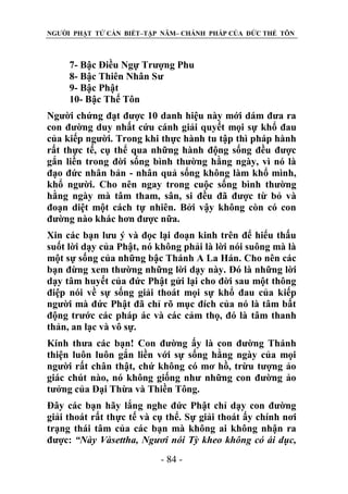 NGƯỜI PHẬT TỬ CẦN BIẾT–TẬP NĂM– CHÁNH PHÁP CỦA ĐỨC THẾ TÔN

7- Bậc Điều Ngự Trượng Phu
8- Bậc Thiên Nhân Sư
9- Bậc Phật
10- Bậc Thế Tôn
Người chứng đạt được 10 danh hiệu này mới dám đưa ra
con đường duy nhất cứu cánh giải quyết mọi sự khổ đau
của kiếp người. Trong khi thực hành tu tập thì pháp hành
rất thực tế, cụ thể qua những hành động sống đều được
gắn liền trong đời sống bình thường hằng ngày, vì nó là
đạo đức nhân bản - nhân quả sống không làm khổ mình,
khổ người. Cho nên ngay trong cuộc sống bình thường
hằng ngày mà tâm tham, sân, si đều đã được từ bỏ và
đoạn diệt một cách tự nhiên. Bởi vậy không còn có con
đường nào khác hơn được nữa.
Xin các bạn lưu ý và đọc lại đoạn kinh trên để hiểu thấu
suốt lời dạy của Phật, nó không phải là lời nói suông mà là
một sự sống của những bậc Thánh A La Hán. Cho nên các
bạn đừng xem thường những lời dạy này. Đó là những lời
dạy tâm huyết của đức Phật gửi lại cho đời sau một thông
điệp nói về sự sống giải thoát mọi sự khổ đau của kiếp
người mà đức Phật đã chỉ rõ mục đích của nó là tâm bất
động trước các pháp ác và các cảm thọ, đó là tâm thanh
thản, an lạc và vô sự.
Kính thưa các bạn! Con đường ấy là con đường Thánh
thiện luôn luôn gắn liền với sự sống hằng ngày của mọi
người rất chân thật, chứ không có mơ hồ, trừu tượng ảo
giác chút nào, nó không giống như những con đường ảo
tưởng của Đại Thừa và Thiền Tông.
Đây các bạn hãy lắng nghe đức Phật chỉ dạy con đường
giải thoát rất thực tế và cụ thể. Sự giải thoát ấy chính nơi
trạng thái tâm của các bạn mà không ai không nhận ra
được: “Này Vàsettha, Ngƣơi nói Tỳ kheo không có ái dục,
- 84 -

 