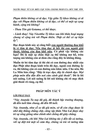 NGƯỜI PHẬT TỬ CẦN BIẾT–TẬP NĂM– CHÁNH PHÁP CỦA ĐỨC THẾ TÔN

Phạm thiên không có ái dục. Vậy giữa Tỳ kheo không có ái
dục với Phạm thiên không có ái dục, có thể có một sự cọng
hành, cộng trú không?
- Thƣa Tôn giả Gotama, có thể đƣợc.
- Lành thay! Này Vàsettha Tỳ kheo sau khi thân hoại mạng
chung sẽ cộng trú với Phạm thiên. Thật có thể có sự kiện
ấy”.
Đọc đoạn kinh này ai cũng biết con người thường đau khổ
là vì tâm ái dục. Nếu tâm dục ái hết thì con người giải
thoát, không còn đau khổ nữa. Có phải vậy không các
bạn? Đó là một sự chân thật cụ thể không mơ hồ, trừu
tượng mà không còn ai dám cho rằng đây là không đúng.
Muốn từ bỏ tâm dục ái thì chỉ có con đường duy nhất của
đạo Phật như đoạn kinh trên đã dạy, ngoài con đường ấy
ra, thì không còn có con đường nào khác nữa. Cho nên, Bà
La Môn bảo rằng: “Đây là trực đạo, đây là chánh đạo. Mọi
pháp môn đều dẫn đến nơi cứu cánh giải thoát”. Đó là lời
nói suông. Lời nói suông là lời nói không chỉ rõ mục đích
giải thoát rõ ràng, cụ thể.
PHÁP MÔN TÁC Ý
LỜI PHẬT DẠY

“Này Ananda Ta nay đã già, đã thành bậc trƣởng thƣợng,
đã đến tuổi lâm chung, đã đến 80 tuổi.
Này Ananđa, nhƣ cỗ xe đã già mòn, sở dĩ còn chạy đƣợc là
nhờ dây thắng chằng chịt, cũng vậy thân Nhƣ Lai đƣợc duy
trì sự sống giống nhƣ chính nhờ chống đỡ giây chằng.
Này Ananda, chỉ khi Nhƣ Lai không tác ý đến tất cả tƣớng,
với sự diệt trừ một số cảm thọ, chứng và trú vô tƣớng tâm
- 85 -

 