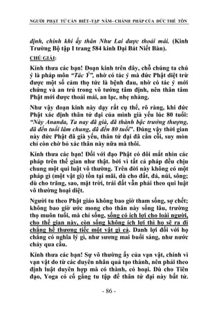 NGƯỜI PHẬT TỬ CẦN BIẾT–TẬP NĂM– CHÁNH PHÁP CỦA ĐỨC THẾ TÔN

định, chính khi ấy thân Nhƣ Lai đƣợc thoải mái. (Kinh
Trường Bộ tập I trang 584 kinh Đại Bát Niết Bàn).
CHÖ GIẢI:

Kính thưa các bạn! Đoạn kinh trên đây, chỗ chúng ta chú
ý là pháp môn “Tác Ý”, nhờ có tác ý mà đức Phật diệt trừ
được một số cảm thọ tức là bệnh đau, nhờ có tác ý mới
chứng và an trú trong vô tướng tâm định, nên thân tâm
Phật mới được thoải mái, an lạc, nhẹ nhàng.
Như vậy đoạn kinh này dạy rất cụ thể, rõ ràng, khi đức
Phật xác định thân tứ đại của mình già yếu lúc 80 tuổi:
“Này Ananda, Ta nay đã già, đã thành bậc trƣởng thƣợng,
đã đến tuổi lâm chung, đã đến 80 tuổi”. Đúng vậy thời gian
này đức Phật đã già yếu, thân tứ đại đã cằn cỗi, suy mòn
chỉ còn chờ bỏ xác thân này nữa mà thôi.
Kính thưa các bạn! Đối với đạo Phật có đôi mắt nhìn các
pháp trên thế gian như thật. bởi vì tất cả pháp đều chịu
chung một qui luật vô thường. Trên đời này không có một
pháp gì (một vật gì) tồn tại mãi, dù cho đất, đá, núi, sông;
dù cho trăng, sao, mặt trời, trái đất vẫn phải theo qui luật
vô thường hoại diệt.
Người tu theo Phật giáo không bao giờ tham sống, sợ chết;
không bao giờ ước mong cho thân này sống lâu, trường
thọ muôn tuổi, mà chỉ sống, sống có ích lợi cho loài người,
cho thế gian này, còn sống không ích lợi thì họ sẽ ra đi
chẳng hề thương tiếc một vật gì cả. Danh lợi đối với họ
chẳng có nghĩa lý gì, như sương mai buổi sáng, như nước
chảy qua cầu.
Kính thưa các bạn! Sự vô thường ấy của vạn vật, chính vì
vạn vật do từ các duyên nhân quả tạo thành, nên phải theo
định luật duyên hợp mà có thành, có hoại. Dù cho Tiên
đạo, Yoga có cố gắng tu tập để thân tứ đại này bất tử.
- 86 -

 
