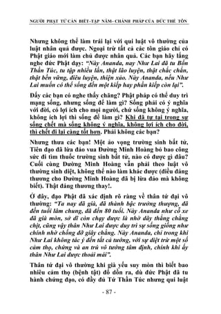 NGƯỜI PHẬT TỬ CẦN BIẾT–TẬP NĂM– CHÁNH PHÁP CỦA ĐỨC THẾ TÔN

Nhưng không thể làm trái lại với qui luật vô thường của
luật nhân quả được. Ngoại trừ tất cả các tôn giáo chỉ có
Phật giáo mới làm chủ được nhân quả. Các bạn hãy lắng
nghe đức Phật dạy: “Này Ananda, nay Nhƣ Lai đã tu Bốn
Thần Túc, tu tập nhiều lần, thật lão luyện, thật chắc chắn,
thật bền vững, điêu luyện, thiện xảo. Này Ananda, nếu Nhƣ
Lai muốn có thể sống đến một kiếp hay phần kiếp còn lại”.
Đấy các bạn có nghe thấy chăng? Phật pháp có thể duy trì
mạng sống, nhưng sống để làm gì? Sống phải có ý nghĩa
với đời, có lợi ích cho mọi người, chứ sống không ý nghĩa,
không ích lợi thì sống để làm gì? Khi đã tự tại trong sự
sống chết mà sống không ý nghĩa, không lợi ích cho đời,
thì chết đi lại càng tốt hơn. Phải không các bạn?
Nhưng thưa các bạn! Một ảo vọng trường sinh bất tử,
Tiên đạo đã lừa đảo vua Đường Minh Hoàng bỏ bao công
sức đi tìm thuốc trường sinh bất tử, nào có được gì đâu?
Cuối cùng Đường Minh Hoàng vẫn phải theo luật vô
thường sinh diệt, không thể nào làm khác được (điều đáng
thương cho Đường Minh Hoàng đã bị lừa đảo mà không
biết). Thật đáng thương thay!.
Ở đây, đạo Phật đã xác định rõ ràng về thân tứ đại vô
thường: “Ta nay đã già, đã thành bậc trƣởng thƣợng, đã
đến tuổi lâm chung, đã đến 80 tuổi. Này Ananda nhƣ cỗ xe
đã già mòn, sở dĩ còn chạy đƣợc là nhờ dây thắng chằng
chịt, cũng vậy thân Nhƣ Lai đƣợc duy trì sự sống giống nhƣ
chính nhờ chống đỡ giây chằng. Này Ananda, chỉ trong khi
Nhƣ Lai không tác ý đến tất cả tƣớng, với sự diệt trừ một số
cảm thọ, chứng và an trú vô tƣớng tâm định, chính khi ấy
thân Nhƣ Lai đƣợc thoải mái”.
Thân tứ đại vô thường khi già yếu suy mòn thì biết bao
nhiêu cảm thọ (bệnh tật) đổ dồn ra, dù đức Phật đã tu
hành chứng đạo, có đầy đủ Tứ Thần Túc nhưng qui luật
- 87 -

 