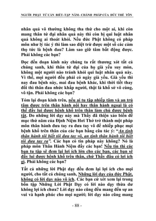 NGƯỜI PHẬT TỬ CẦN BIẾT–TẬP NĂM– CHÁNH PHÁP CỦA ĐỨC THẾ TÔN

nhân quả vô thường không tha thứ cho một ai, khi còn
mang thân tứ đại nhân quả này thì còn bị qui luật nhân
quả không ai thoát khỏi. Nếu đức Phật không có pháp
môn như lý tác ý thì làm sao diệt trừ được một số các cảm
thọ tức là bệnh đau? Làm sao giữ tâm bất động được.
Phải không các bạn?
Đọc đến đoạn kinh này chúng ta rất thương xót tất cả
chúng sanh, khi thân tứ đại của họ già yếu suy mòn,
không một người nào tránh khỏi qui luật nhân quả này.
Vì thế, mọi người đều phải có ngày già yếu. Già yếu thì
nay đau bệnh này, mai đau bệnh khác, khi thời tiết thay
đổi thì thân đau nhức khắp người, thật là khổ sở vô cùng,
vô tận. Phải không các bạn?
Tóm lại đoạn kinh trên, nếu ai tu tập nhiếp tâm và an trú
tâm được trên thân hành nội hay thân hành ngoại là có
thể đẩy lui được bệnh khổ trên thân làm chủ được bệnh
tật. Do những lời dạy này mà Thầy đã thiện xảo biến đề
mục thứ năm của Định Niệm Hơi Thở trở thành một pháp
môn thân hành đưa tay ra đưa tay vô để nhiếp phục mọi
bệnh khổ trên thân của các bạn bằng câu tác ý: “An tịnh
thân hành tôi biết tôi đƣa tay vô, an tịnh thân hành tôi biết
tôi đƣa tay ra”. Các bạn có tin pháp này không? Nó là
pháp môn Thân Hành Niệm đấy các bạn! Nếu tin thì các
bạn tu tập sẽ đem lại lợi ích lớn cho các bạn, các bạn sẽ
đẩy lui được bệnh khổ trên thân, chứ Thầy đâu có lợi ích
gì. Phải không các bạn?
Tất cả những lời Phật dạy đều đem lại lợi ích cho mọi
người, cho tất cả chúng sanh, Những lời dạy của đức Phật,
không có lời dạy nào vô ích. Các bạn cứ xét xem lại trong
bốn tập Những Lời Phật Dạy có lời nào dạy thừa dư
không lợi ích chưa? Lời dạy nào cũng đều mang đến sự an
vui và hạnh phúc cho mọi người; lời dạy nào cũng mang
- 88 -

 