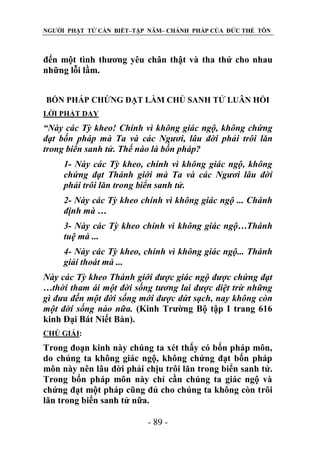NGƯỜI PHẬT TỬ CẦN BIẾT–TẬP NĂM– CHÁNH PHÁP CỦA ĐỨC THẾ TÔN

đến một tình thương yêu chân thật và tha thứ cho nhau
những lỗi lầm.
BỐN PHÁP CHỨNG ĐẠT LÀM CHỦ SANH TỬ LUÂN HỒI
LỜI PHẬT DẠY

“Này các Tỳ kheo! Chính vì không giác ngộ, không chứng
đạt bốn pháp mà Ta và các Ngƣơi, lâu đời phải trôi lăn
trong biển sanh tử. Thế nào là bốn pháp?
1- Này các Tỳ kheo, chính vì không giác ngộ, không
chứng đạt Thánh giới mà Ta và các Ngƣơi lâu đời
phải trôi lăn trong biển sanh tử.
2- Này các Tỳ kheo chính vì không giác ngộ ... Chánh
định mà …
3- Này các Tỳ kheo chính vì không giác ngộ…Thánh
tuệ mà ...
4- Này các Tỳ kheo, chính vì không giác ngộ... Thánh
giải thoát mà ...
Này các Tỳ kheo Thánh giới đƣợc giác ngộ đƣợc chứng đạt
…thời tham ái một đời sống tƣơng lai đƣợc diệt trừ những
gì đƣa đến một đời sống mới đƣợc dứt sạch, nay không còn
một đời sống nào nữa. (Kinh Trường Bộ tập I trang 616
kinh Đại Bát Niết Bàn).
CHÖ GIẢI:

Trong đoạn kinh này chúng ta xét thấy có bốn pháp môn,
do chúng ta không giác ngộ, không chứng đạt bốn pháp
môn này nên lâu đời phải chịu trôi lăn trong biển sanh tử.
Trong bốn pháp môn này chỉ cần chúng ta giác ngộ và
chứng đạt một pháp cũng đủ cho chúng ta không còn trôi
lăn trong biển sanh tử nữa.
- 89 -

 