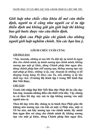 NGƯỜI PHẬT TỬ CẦN BIẾT–TẬP NĂM– CHÁNH PHÁP CỦA ĐỨC THẾ TÔN

Giới luật nhƣ chiếc chìa khóa để mở cửa thiền
định, ngƣời tu sĩ cũng nhƣ ngƣời cƣ sĩ tu tập
thiền định mà không giữ gìn giới luật thì không
bao giờ bƣớc đƣợc vào cửa thiền định.
Thiền định của Phật giáo chỉ giành cho những
ngƣời giới luật nghiêm chỉnh. Xin các bạn lƣu ý.
LỜI DI CHÖC CUỐI CÙNG
LỜI PHẬT DẠY

“Này Ananda, những ai sau khi Ta diệt dộ, tự mình là ngọn
đèn cho chính mình, tự mình nƣơng tựa chính mình, không
nƣơng tựa một gì khác, dùng Chánh pháp làm ngọn đèn,
dùng chánh pháp làm chỗ nƣơng tựa, không nƣơng tựa vào
một pháp gì khác, những vị ấy, này Ananda là những vị tối
thƣợng trong hàng Tỳ kheo của Ta, nếu những vị ấy tha
thiết học hỏi. (Trường Bộ Kinh tập I trang 585 kinh Đại
Bát Niết Bàn).
CHÖ GIẢI:

Trước khi nhập Đại Bát Niết Bàn đức Phật đã ân cần dạy
bảo ông Ananda những điều cần thiết trên đây. Vậy chúng
ta cứ theo lời dạy này mà tu tập không nương vào một
người nào cả.
Theo lời dạy trên đây chúng ta tu hành theo Phật giáo thì
không nên nương tựa vào bất cứ một vị Phật nào, một vị
Tổ Sư nào, mà hãy nương tựa vào chính mình, lấy mình
làm ngọn đèn soi sáng cho chính mình đi, không nương
tựa vào một gì khác, dùng Chánh pháp làm ngọn đèn,

-9-

 