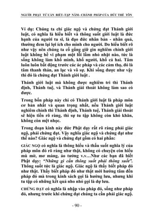 NGƯỜI PHẬT TỬ CẦN BIẾT–TẬP NĂM– CHÁNH PHÁP CỦA ĐỨC THẾ TÔN

Ví dụ: Chúng ta chỉ giác ngộ và chứng đạt Thánh giới
luật, có nghĩa là hiểu biết và thông suốt giới luật là đức
hạnh của người tu sĩ, là đạo đức nhân bản - nhân quả,
thường đem lại lợi ích cho mình cho người. Do hiểu biết rõ
như vậy nên chúng ta cố gắng giữ gìn nghiêm chỉnh giới
luật không hề vi phạm một lỗi lầm nhỏ nhặt nào, tức là
sống không làm khổ mình, khổ người, khổ cả hai. Tâm
luôn luôn bất động trước các ác pháp và các cảm thọ, đó là
tâm thanh thản, an lạc và vô sự. Khi sống được như vậy
thì đó là chứng đạt Thánh giới luật .
Thánh giới luật mà không được nghiêm trì thì Thánh
định, Thánh tuệ, và Thánh giải thoát không làm sao có
được.
Trong bốn pháp này chỉ có Thánh giới luật là pháp môn
cơ bản nhất và quan trọng nhất, nếu Thánh giới luật
nghiêm chỉnh thì Thánh định, Thánh tuệ, Thánh giải thoát
sẽ hiện tiền rõ ràng, thì sự tu tập không còn khó khăn,
không còn mệt nhọc.
Trong đoạn kinh này đức Phật dạy rất rõ ràng phải giác
ngộ, phải chứng đạt. Vậy nghĩa giác ngộ và chứng đạt như
thế nào? Giác ngộ và chứng đạt gồm có hai phần:
có nghĩa là thông hiểu và thấu suốt nghĩa lý của
pháp môn đó rõ ràng như thật, không có chuyện còn hiểu
mù mờ, mơ màng, ảo tưởng v.v…Như các bạn đã biết
Phật dạy: “Những gì cần thông suốt phải thông suốt”.
Thông suốt tức là giác ngộ. Giác ngộ là thấy biết pháp đó
như thật. Thấy biết pháp đó như thật mới hướng tâm đến
pháp đó mà trong kinh sách gọi là hướng lưu, nhưng khi
tu tập có những kết quả nho nhỏ gọi là dự lưu.
GIÁC NGỘ

có nghĩa là nhập vào pháp đó, sống như pháp
đó, nhưng trước khi chứng đạt chúng ta cần phải giác ngộ.
CHỨNG ĐẠT

- 90 -

 