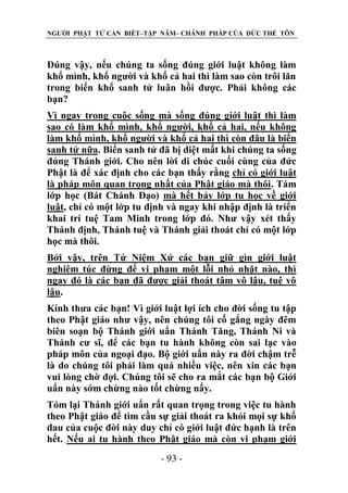 NGƯỜI PHẬT TỬ CẦN BIẾT–TẬP NĂM– CHÁNH PHÁP CỦA ĐỨC THẾ TÔN

Đúng vậy, nếu chúng ta sống đúng giới luật không làm
khổ mình, khổ người và khổ cả hai thì làm sao còn trôi lăn
trong biển khổ sanh tử luân hồi được. Phải không các
bạn?
Vì ngay trong cuộc sống mà sống đúng giới luật thì làm
sao có làm khổ mình, khổ người, khổ cả hai, nếu không
làm khổ mình, khổ người và khổ cả hai thì còn đâu là biển
sanh tử nữa. Biển sanh tử đã bị diệt mất khi chúng ta sống
đúng Thánh giới. Cho nên lời di chúc cuối cùng của đức
Phật là để xác định cho các bạn thấy rằng chỉ có giới luật
là pháp môn quan trọng nhất của Phật giáo mà thôi. Tám
lớp học (Bát Chánh Đạo) mà hết bảy lớp tu học về giới
luật, chỉ có một lớp tu định và ngay khi nhập định là triển
khai trí tuệ Tam Minh trong lớp đó. Như vậy xét thấy
Thánh định, Thánh tuệ và Thánh giải thoát chỉ có một lớp
học mà thôi.
Bởi vậy, trên Tứ Niệm Xứ các bạn giữ gìn giới luật
nghiêm túc đừng để vi phạm một lỗi nhỏ nhặt nào, thì
ngay đó là các bạn đã được giải thoát tâm vô lậu, tuệ vô
lậu.
Kính thưa các bạn! Vì giới luật lợi ích cho đời sống tu tập
theo Phật giáo như vậy, nên chúng tôi cố gắng ngày đêm
biên soạn bộ Thánh giới uẩn Thánh Tăng, Thánh Ni và
Thánh cư sĩ, để các bạn tu hành không còn sai lạc vào
pháp môn của ngoại đạo. Bộ giới uẩn này ra đời chậm trễ
là do chúng tôi phải làm quá nhiều việc, nên xin các bạn
vui lòng chờ đợi. Chúng tôi sẽ cho ra mắt các bạn bộ Giới
uẩn này sớm chừng nào tốt chừng nấy.
Tóm lại Thánh giới uẩn rất quan trọng trong việc tu hành
theo Phật giáo để tìm cầu sự giải thoát ra khỏi mọi sự khổ
đau của cuộc đời này duy chỉ có giới luật đức hạnh là trên
hết. Nếu ai tu hành theo Phật giáo mà còn vi phạm giới
- 93 -

 