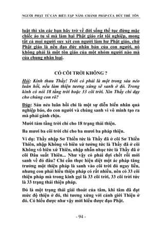 NGƯỜI PHẬT TỬ CẦN BIẾT–TẬP NĂM– CHÁNH PHÁP CỦA ĐỨC THẾ TÔN

luật thì xin các bạn hãy trở về đời sống thế tục đừng mặc
chiếc áo tu sĩ mà làm hại Phật giáo rất tội nghiệp, mong
tất cả mọi người suy xét con người làm hư Phật giáo, chứ
Phật giáo là nền đạo đức nhân bản của con người, nó
không phải là một tôn giáo của một nhóm người nào mà
của chung nhân loại.
CÓ CÕI TRỜI KHÔNG ?
Hỏi: Kính thƣa Thầy! Trời có phải là một trong sáu nẻo
luân hồi, nếu làm thiện tƣơng xứng sẽ sanh ở đó. Trong
kinh có nói 18 tầng trời hoặc 33 cõi trời. Xin Thầy chỉ dạy
cho chúng con rõ?
Đáp: Sáu nẻo luân hồi chỉ là một sự diễn biến nhân quả
nghiệp báo, do con người và chúng sanh vì vô minh tạo ra
mà phải gánh chịu.
Mười tám tầng trời chỉ cho 18 trạng thái thiện.
Ba mươi ba cõi trời chỉ cho ba mươi ba pháp thiện.
Ví dụ: Thầy nhập Sơ Thiền tức là Thầy đã ở cõi Sơ Thiền
Thiên, nhập Không vô biên xứ tưởng tức là Thầy đã ở cõi
Không vô biên xứ Thiên, nhập nhẫn nhục tức là Thầy đã ở
cõi Đâu suất Thiên... Như vậy có phải đợi chết rồi mới
sanh về đó đâu? Chỉ cần thực hiện diệt một ác pháp tăng
trưởng một thiện pháp là sanh vào cõi trời đó ngay liền,
nhưng con phải hiểu thiện pháp có rất nhiều, nên có 33 cõi
thiện pháp mà trong kinh gọi là 33 cõi trời, 33 cõi trời tức
là 33 trạng thái thiện pháp.
Đó là một trạng thái giải thoát của tâm, khi tâm đã đạt
mức độ thiện ở đó, thì tương xứng với cảnh giới Thiện ở
đó. Có hiểu được như vậy mới hiểu được đạo Phật.
- 94 -

 