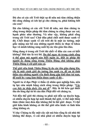 NGƯỜI PHẬT TỬ CẦN BIẾT–TẬP NĂM– CHÁNH PHÁP CỦA ĐỨC THẾ TÔN

Dù cho có các cõi Trời thật sự đi nữa mà tâm chẳng thiện
thì cũng chẳng có ích lợi gì cho chúng ta, phải không hỡi
các con?
Dù cho không có các cõi Trời đi nữa, mà tâm chúng ta
sống trong thiện pháp thì tâm chúng ta cũng được an vui,
hạnh phúc như thường. Và như vậy, không phải sống
trong cõi Trời sao? Chứ đâu phải chết mới được sanh về
đó. Chết được sanh về cõi trời đó là một ảo tưởng, một
giấc mộng mơ hồ của những người thiếu óc thực tế khoa
học vô minh không sáng suốt bị các tôn giáo lừa đảo.
Sống đang ở trong cõi Trời thì chết về đâu các con có biết
không? Hỏi tức là trả lời. Do thế ngay từ trong cảnh sống
ở thế gian mà người nào biết ngăn ác, diệt ác pháp thì
người ấy đang sống trong Thiên Đàng chứ không phải
Thiên Đàng ở cõi giới nào cả.
Thế giới siêu hình Thiên Đàng là do các tôn giáo dựng lên,
chỉ là một cảnh giới do tưởng ấm sanh ra, để an ủi tinh
thần của những người yếu đuối đang gặp khổ đau tai nạn,
để nuôi hy vọng làm thiện được sanh về đó...
Người tu sĩ đạo Phật vì thấu rõ nhân quả nghiệp báo, nên
tự lực cứu mình bằng cách sống trong thiện pháp: “Các
con hãy tự thắp đuốc lên mà đi”. Đây là lời kêu gọi thiết
tha do lòng đại từ bi của đức Phật đối với chúng ta.
Nói đến thế giới thì chúng ta phải nói đến sự duyên hợp,
có nhiều duyên hợp lại mới thành thế giới, vì thế một thần
thức (thức ấm) đơn độc không thể là thế giới được. Vì thế
giới hữu hình không có thì thế giới siêu hình và linh hồn
cũng không có.
Ví dụ: Chúng ta lấy một cây cột mà bảo rằng là cái nhà thì
không thể được, vì cái nhà phải có nhiều duyên hợp lại
- 95 -

 