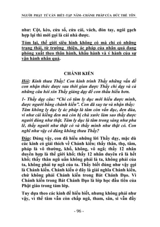 NGƯỜI PHẬT TỬ CẦN BIẾT–TẬP NĂM– CHÁNH PHÁP CỦA ĐỨC THẾ TÔN

như: Cột, kèo, cửa sổ, cửa cái, vách, đòn tay, ngói gạch
hợp lại thì mới gọi là cái nhà được.
Tóm lại, thế giới siêu hình không có mà chỉ có những
trạng thái, từ trường thiện, ác pháp của nhân quả đang
phóng xuất theo thân hành, khẩu hành và ý hành của sự
vận hành nhân quả.
CHÁNH KIẾN
Hỏi: Kính thƣa Thầy! Con kính trình Thầy những vấn đề
con nhận thức đƣợc sau thời gian đƣợc Thầy chỉ dạy và cả
những câu hỏi xin Thầy giảng dạy để con thấu hiểu hơn.
1- Thầy dạy câu: “Chỉ có tâm ly dục mới hiểu đƣợc mình,
đƣợc ngƣời bằng chánh kiến”. Con đã suy tƣ và nhận thấy:
Tâm không ly dục ly ác pháp là tâm còn vẩn đục, đen đúa,
ví nhƣ cái kiếng đen mà còn bị chà xƣớc làm sao thấy đƣợc
ngƣời đúng nhƣ thật. Tâm ly dục là tâm trong sáng nhƣ pha
lê, thấy ngƣời nhƣ thật có và thấy mình nhƣ thật có. Con
nghĩ nhƣ vậy có đúng không thƣa Thầy?
Đáp: Đúng vậy, con đã hiểu những lời Thầy dạy, mặc dù
các kinh có giải thích về Chánh kiến; thấy thân, thọ, tâm,
pháp là vô thường, khổ, không, vô ngã; thấy 12 nhân
duyên hợp là thế giới khổ; thấy 12 nhân duyên rã là hết
khổ; thấy thân ngũ uẩn không phải là ta, không phải của
ta, không phải tự ngã của ta. Thấy biết đúng như vậy gọi
là Chánh kiến. Chánh kiến ở đây là giải nghĩa Chánh kiến,
chứ không phải Chánh kiến trong Bát Chánh Đạo. Vì
Chánh kiến trong Bát Chánh Đạo là lớp học đầu tiên của
Phật giáo trong tám lớp.
Tuy dựa theo các kinh để hiểu biết, nhưng không phải như
vậy, vì thế tâm vẫn còn chấp ngã, tham, sân, si vẫn đầy
- 96 -

 