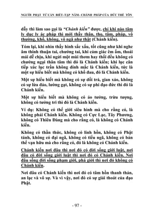 NGƯỜI PHẬT TỬ CẦN BIẾT–TẬP NĂM– CHÁNH PHÁP CỦA ĐỨC THẾ TÔN

dẫy thì làm sao gọi là “Chánh kiến” được, chỉ khi nào tâm
ly dục ly ác pháp thì mới thấy thân, thọ, tâm, pháp, vô
thường, khổ, không, vô ngã như thật (Chánh kiến).
Tóm lại, khi nhìn thấy hình sắc xấu, tốt cũng như khi nghe
âm thinh thuận tai, chướng tai, khi cảm giác êm ấm, thoái
mái dễ chịu, khi ngửi một mùi thơm hay thối đều không có
chướng ngại thân tâm thì đó là Chánh kiến; khi lục căn
tiếp xúc lục trần không dính mắc là Chánh kiến, tức là
một sự hiểu biết mà không có khổ đau, đó là Chánh kiến.
Một sự hiểu biết mà không có sự dối trá, gian xảo, không
có sự lừa đảo, lường gạt, không có sự phi đạo đức thì đó là
Chánh kiến.
Một sự hiểu biết mà không có ảo tưởng, trừu tượng,
không có tưởng tri thì đó là Chánh kiến.
Ví dụ: Không có thế giới siêu hình mà cho rằng có, là
không phải Chánh kiến. Không có Cực Lạc, Tây Phương,
không có Thiên Đàng mà cho rằng có, là không có Chánh
kiến.
Không có thần thức, không có linh hồn, không có Phật
tánh, không có đại ngã, không có tiểu ngã, không có bản
thể vạn hữu mà cho rằng có, đó là không có Chánh kiến.
Chánh kiến nơi đâu thì nơi đó có đời sống giới luật, nơi
đâu có đời sống giới luật thì nơi đó có Chánh kiến. Nơi
đâu sống đời sống phạm giới, phá giới thì nơi đó không có
Chánh kiến.
Nơi đâu có Chánh kiến thì nơi đó có tâm hồn thanh thản,
an lạc và vô sự. Và vì vậy, nơi đó có sự giải thoát của đạo
Phật.

- 97 -

 