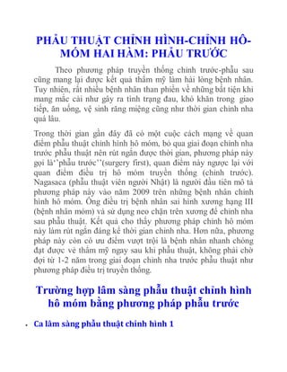 PHẪU THUẬT CHỈNH HÌNH-CHỈNH HÔ-
MÓM HAI HÀM: PHẪU TRƯỚC
Theo phương pháp truyền thống chỉnh trước-phẫu sau
cũng mang lại được kết quả thẩm mỹ làm hài lòng bệnh nhân.
Tuy nhiên, rất nhiều bệnh nhân than phiền về những bất tiện khi
mang mắc cài như gây ra tình trạng đau, khó khăn trong giao
tiếp, ăn uống, vệ sinh răng miệng cũng như thời gian chỉnh nha
quá lâu.
Trong thời gian gần đây đã có một cuộc cách mạng về quan
điểm phẫu thuật chỉnh hình hô móm, bỏ qua giai đoạn chỉnh nha
trước phẫu thuật nên rút ngắn được thời gian, phương pháp này
gọi là‘’phẫu trước’’(surgery first), quan điểm này ngược lại với
quan điểm điều trị hô móm truyền thống (chỉnh trước).
Nagasaca (phẫu thuật viên người Nhật) là người đầu tiên mô tả
phương pháp này vào năm 2009 trên những bệnh nhân chỉnh
hình hô móm. Ông điều trị bệnh nhân sai hình xương hạng III
(bệnh nhân móm) và sử dụng neo chặn trên xương để chỉnh nha
sau phẫu thuật. Kết quả cho thấy phương pháp chỉnh hô móm
này làm rút ngắn đáng kể thời gian chỉnh nha. Hơn nữa, phương
pháp này còn có ưu điểm vượt trội là bệnh nhân nhanh chóng
đạt được vẻ thẩm mỹ ngay sau khi phẫu thuật, không phải chờ
đợi từ 1-2 năm trong giai đoạn chỉnh nha trước phẫu thuật như
phương pháp điều trị truyền thống.
Trường hợp lâm sàng phẫu thuật chỉnh hình
hô móm bằng phương pháp phẫu trước
 Ca lâm sàng phẫu thuật chỉnh hình 1
 