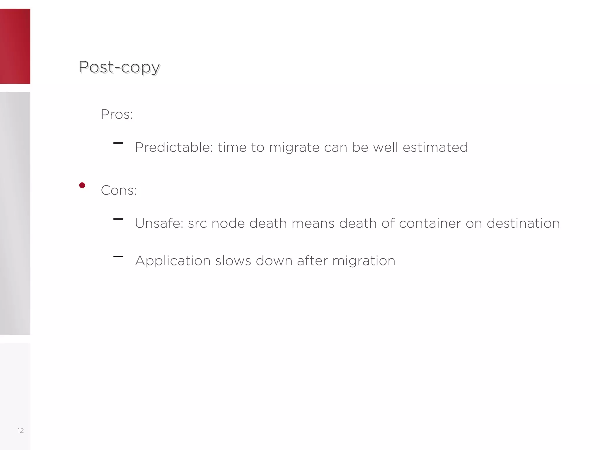 Post-copyPost-copy
Pros:
– Predictable: time to migrate can be well estimated
• Cons:
– Unsafe: src node death means death of container on destination
– Application slows down after migration
12
 
