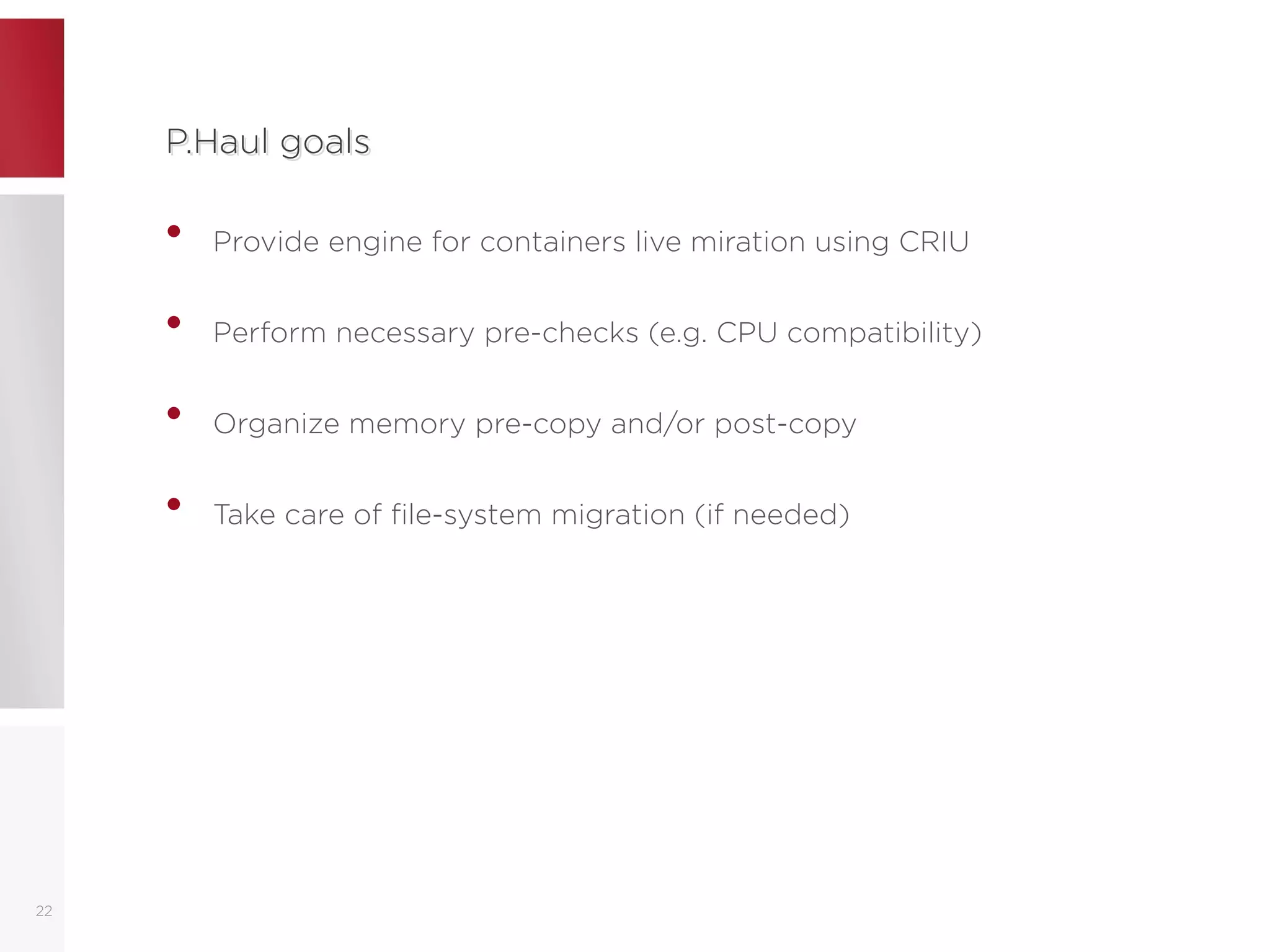 P.Haul goalsP.Haul goals
• Provide engine for containers live miration using CRIU
• Perform necessary pre-checks (e.g. CPU compatibility)
• Organize memory pre-copy and/or post-copy
• Take care of file-system migration (if needed)
22
 