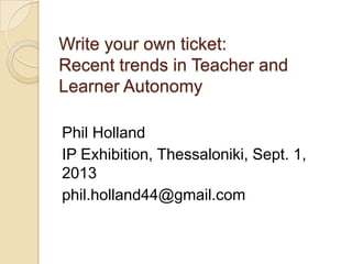 Write your own ticket:
Recent trends in Teacher and
Learner Autonomy
Phil Holland
IP Exhibition, Thessaloniki, Sept. 1,
2013
phil.holland44@gmail.com
 