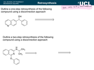UCL SCHOOL OF PHARMACY
BRUNSWICK SQUARE
Outline a one-step retrosynthesis of the following
compound using a disconnection approach
Retrosynthesis
Outline a two-step retrosynthesis of the following
compound using a disconnection approach
OH
= 0 ] equivalence
 
