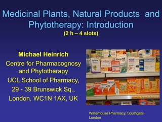 Medicinal Plants, Natural Products and
Phytotherapy: Introduction
(2 h 4 slots)
Michael Heinrich
Centre for Pharmacognosy
and Phytotherapy
UCL School of Pharmacy,
29 - 39 Brunswick Sq.,
London, WC1N 1AX, UK
Waterhouse Pharmacy, Southgate
London
 