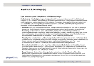 Couchpotato 2.0? – Das iPad im Nutzertest



Key Facts & Learnings (V)
  y                g ( )


Fazit – Anforderungen & Erfolgsfaktoren für iPad Anwendungen
Die Studie zeigt – fürs iPad gelten eigene Erfolgsfaktoren! Anwendungen müssen sowohl inhaltlich als auch
funktional für die Lean-Back Atmosphäre und die gestenbasierte Steuerung ausgerichtet sein. Gestaltungsregeln
und Erfolgsfaktoren aus dem klassischen Web sowie von iPhone Apps dienen als Richtlinien, sind jedoch nicht 1
zu 1 adaptierbar. Um eine möglichst positive User Experience zu schaffen, sollten folgende Aspekte bei der
Konzeption von iPad Anwendungen beachtet werden:
  Simplicity: iPad Apps benötigen eine einfache, schnell zu erfassende Struktur und eine nicht zu kleinteilige,
  sondern der Gesten-basierten Steuerung angepasste Gestaltung. Dazu gehört vor allem die großflächige
  Gestaltung von Elementen wie große Aktionsbuttons, nicht zu nah beieinander liegende Links und
  Zoomfunktionen für Bilder. Statt langer Texteingaben erleichtern schnelle Zugänge durch Deep-Links, intuitive
                                      g          g                             g g             p       ,
  Icons und Fotos das Surfverhalten. Klar ist aber auch: Das iPad bietet aufgrund seiner Monitorfläche mehr
  Raum für Inhalte und Komplexität als das iPhone – dieser sollte auch genutzt werden!
  Visuality: User wünschen keine funktional-pragmatischen Informationsprozesse, sondern möchten sich durch
  großflächige und inspirierende Bilder zum Surfen animieren und entspannt unterhalten lassen. Slideshows und
  Videos erfahren – auch durch die als hervorragend empfundene Bildqualität auf dem iPad – neue
  Aufmerksamkeit und sollten in Zukunft noch stärker mit Textelementen verknüpft werden.
  Gimmicks: Das iPad lebt vom hohen Joy-of-Use und der intuitiven Bedienbarkeit durch natürliche Gesten;
  zusätzlich steigern kleine Gimmicks – unabhängig von den Inhalten – die spielerische und damit entspannte
  Rezeption.
  Rezeption Dazu gehören je nach App haptisch anmutende Blätterfunktionen, lagesensitive Steuerungen oder
                                        haptisch-anmutende Blätterfunktionen
  kleine Funktionsgimmicks zum Aufrufen von Inhalten.
  Social Response: Die Lean-Back Nutzungssituation animiert zum virtuellen Plausch auf dem Sofa –
  Möglichkeiten zur Kommunikation und Partizipation wie das Sharen von Inhalten, Einbindungen von Social
  Networks sowie Diskussionsforen sind deshalb unabdingbar und können Mehr- und Unterhaltungswert von
                                                                        Mehr
  iPad Anwendungen (weiter) steigern.


                                                           © 2010 phaydon | research+consulting   Seite 10
 
