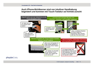Couchpotato 2.0? – Das iPad im Nutzertest



Auch iPhone-Nichtkenner sind von intuitiver Handhabung
begeistert und kommen mit Touch-Tastatur auf Anhieb zurecht

Zaghaft tasten sich die Teilnehmer an die                ... und sind nach wenigen Minuten vom
        Touch-Navigation heran...                     „Wischen“, „Zoomen“, und „Scrollen“ begeistert

„Ich habe noch nie                                                    Wischen
ein solches Gerät                                                                                         Zoomen
bedient.“
b di t “
                                              „Umblättern macht
                                              hiermit regelrecht                    Blättern
                                              Spaß.“                                                 „Diese unmittelbare Reaktion
                                                                                                     auf meine Gesten ist
      „Hier gibt es gar                                                                              faszinierend. Beim Zoomen
      keine Buttons zum                                                                              stellt das iPad sofort scharf.“
      Schließen...“

                     Kleinere Eingaben per Touch-Tastatur bereiten
                                 Nutzern wenig Probleme                        ... aber für längere, aufwendige Dokumente
                                                                                   wird Hardware-Tastatur/Maus bevorzugt
                                            „Wenn man nicht gerade 10-
                                            Finger-System gewöhnt ist,
                                            kommt man mit der Tastatur
                                            gut zurecht.“

                                                                                  „Für längere Briefe oder
                                             „Die Tastatur ist viel breiter       Präsentationen finde ich das
                                             als auf meinem Touch-                iPad ungeeignet. Ein Poster
                                             Handy. Hier vertippt man             würde ich zum Beispiel auch
                                             sich nicht so oft.“                  nicht layouten wollen.“




                                                                       © 2010 phaydon | research+consulting      Seite 19
 