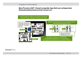Couchpotato 2.0? – Das iPad im Nutzertest



Best Practice GAP: Visuell verspielte App lädt zum entspannten
Schaufensterbummel auf der Couch ein


 Visuelle Startseite schafft eine freundliche Atmosphäre
   und bietet Nutzern vielfältige Einstiegsmöglichkeiten


                                                           Spielerische Exploration der Produktpalette greift auf
„Die Fotos und Menschen                                              gestenbasierte Steuerung zurück
wirken alle sehr jung und
dynamisch – das spricht
mich an.“

                                                              Wischen
    Visualität

                                                                                       „Das Durchwechseln der
                                                                                       Kleidung mit nur einer
                                                                                       Handbewegung macht S ß “
                                                                                       H db                 ht Spaß.“

                                                      Neuartige Funktionen wie individuelle
                                                  Kombinationsmöglichkeiten von verschiedenen
                             Wischen
                                               Kleidungsstücken machen Spaß und bieten Mehrwert




                                                             © 2010 phaydon | research+consulting    Seite 22
 