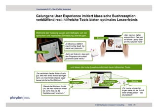 Couchpotato 2.0? – Das iPad im Nutzertest



Gelungene User Experience imitiert klassische Buchrezeption
verblüffend real; hilfreiche Tools bieten optimales Leseerlebnis


Während der Nutzung lassen sich Befragte von der
optischen und haptischen Umsetzung überzeugen...                                                         „Man kann es halten
                                                                                                         wie ein Buch. Das geht
                                                                        Format
                                                                                                         mit einem Laptop oder
                                                                                                         am PC natürlich nicht.“
                                     „In iB k zu blätt
                                      I iBooks      blättern
                                     macht richtig Spaß. Da
                                     steckt viel Liebe drin.“

 Blättern
                                     „Sehr gut finde ich, dass sich
                                     das Programm di zuletzt
                                     d P             die l t t
                                     gesehene Seite merkt.“



                                         ... und loben die hohe Lesefreundlichkeit dank hilfreicher Tools

„Die verlinkten Kapitel finde ich sehr
gut, weil man direkt dorthin springen
kann, wo man hinwill. Das ist sogar
besser als bei echten Büchern.“
                                                                                Textgröße                          Suche
                                             Kapitel
                                                                            Helligkeit
        „Gerade bei Büchern für die
        Uni, die man nicht von hinten                                                                  „Für meine schwachen
        bis vorne liest, ist die                                                                       Augen stelle ich die Schrift
        Kapitelauswahl praktisch.“                                                                     lieber etwas größer – das
                                                                                                       ist praktisch.“




                                                                      © 2010 phaydon | research+consulting     Seite 25
 