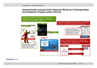 Couchpotato 2.0? – Das iPad im Nutzertest



Ansprechende und geschickt integrierte Werbung in Zeitungs-Apps
wird akzeptiert; Popups wirken störend

Grafisch ansprechende Anzeigen, mit in die App
integrierten Videos wecken Neugier und fügen sich
harmonisch in die App-Nutzung ein
                                                         Ungewollt einfliegende Werbung, die den Lesefluss
                                     Video               behindert, wird jedoch als störend empfunden
   Anzeige



                                                                            „Diese nervige Werbung
                                                                            blendet sich jetzt schon zum
                                               Anzeige                      dritten Mal ein. Mit sowas
                                                                            vertreibt man die Leute.“




                                                               Links, die aus der App führen, werden als
                                                               absolutes No-Go gesehen und führen häufig
                                                               zum Abbruch der App-Nutzung
„Der Kinotrailer zu Ironman
interessiert mich jetzt. Da                                       Anzeige                                      Website
klicke ich flott mal drauf.“
                                                                                      Schließt die App



                                                                                        Öffnet Safari




                                                          © 2010 phaydon | research+consulting      Seite 32
 