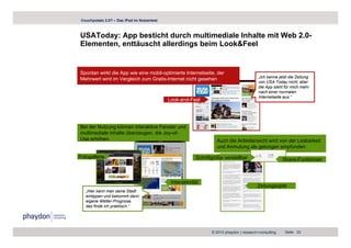 Couchpotato 2.0? – Das iPad im Nutzertest



USAToday: App besticht durch multimediale Inhalte mit Web 2.0-
Elementen, enttäuscht allerdings beim Look&Feel


Spontan wirkt die App wie eine mobil-optimierte Internetseite, der
                                                                                           „Ich kenne jetzt die Zeitung
Mehrwert wird im Vergleich zum Gratis-Internet nicht gesehen
                                                                                           von USA Today nicht, aber
                                                                                           die App sieht für mich mehr
                                                                                           nach einer normalen
                                                                                           Internetseite aus.“
                                                                                           I t    t it       “
                                             Look-and-Feel




Bei der Nutzung können interaktive Fenster und
multimediale Inhalte überzeugen, die Joy-of-
Use erhöhen                                                        Auch die Artikelansicht wird von der Lesbarkeit
                                                                   und Anmutung als gelungen empfunden

Fotogallerie                                              Schriftgröße verstellbar                      Share-Funktionen



                                              Interaktivität
                                                                                          Zeitungsoptik
   „Hier kann man seine Stadt
   eintippen und bekommt dann
   eigene Wetter-Prognose,
   das finde ich praktisch.“




                                                                 © 2010 phaydon | research+consulting    Seite 33
 