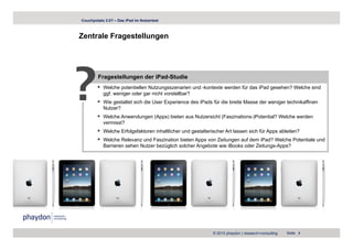 Couchpotato 2.0? – Das iPad im Nutzertest



Zentrale Fragestellungen
            g        g




?       Fragestellungen der iPad-Studie
           Welche potentiellen Nutzungsszenarien und -kontexte werden für das iPad gesehen? Welche sind
           gg
           ggf. weniger oder g nicht vorstellbar?
                    g        gar
           Wie gestaltet sich die User Experience des iPads für die breite Masse der weniger technikaffinen
           Nutzer?
           Welche Anwendungen (Apps) bieten aus Nutzersicht (Faszinations-)Potential? Welche werden
           vermisst?
           Welche Erfolgsfaktoren inhaltlicher und gestalterischer Art lassen sich für Apps ableiten?
           Welche Relevanz und Faszination bieten Apps von Zeitungen auf dem iPad? Welche Potentiale und
           Barrieren sehen Nutzer bezüglich solcher Angebote wie iBooks oder Zeitungs-Apps?




                                                             © 2010 phaydon | research+consulting   Seite 4
 